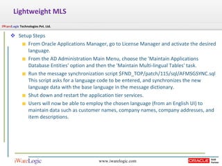 Lightweight MLS Setup Steps From Oracle Applications Manager, go to License Manager and activate the desired language. From the AD Administration Main Menu, choose the 'Maintain Applications Database Entities' option and then the 'Maintain Multi-lingual Tables' task. Run the message synchronization script $FND_TOP/patch/115/sql/AFMSGSYNC.sql This script asks for a language code to be entered, and synchronizes the new language data with the base language in the message dictionary. Shut down and restart the application tier services. Users will now be able to employ the chosen language (from an English UI) to maintain data such as customer names, company names, company addresses, and item descriptions. 