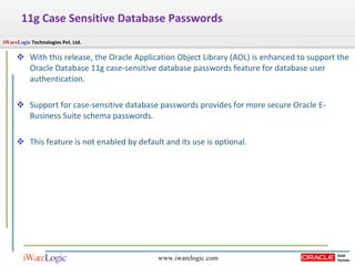11g Case Sensitive Database Passwords With this release, the Oracle Application Object Library (AOL) is enhanced to support the Oracle Database 11g case-sensitive database passwords feature for database user authentication. Support for case-sensitive database passwords provides for more secure Oracle E-Business Suite schema passwords .  This feature is not enabled by default and its use is optional.  