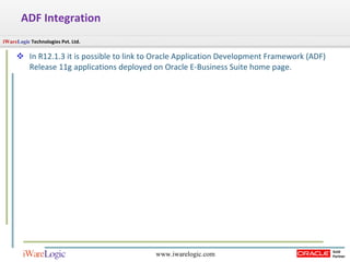 ADF Integration In R12.1.3 it is possible to link to Oracle Application Development Framework (ADF) Release 11g applications deployed on Oracle E-Business Suite home page.  