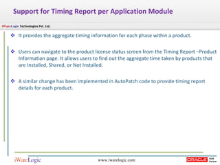 Support for Timing Report per Application Module  It provides the aggregate timing information for each phase within a product. Users can navigate to the product license status screen from the Timing Report –Product Information page. It allows users to find out the aggregate time taken by products that are Installed, Shared, or Not Installed.  A similar change has been implemented in AutoPatch code to provide timing report details for each product.  