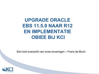UPGRADE Oracle EBS 11.5.9 naar R12en implementatie OBIEE bij KCI Eenkortoverzicht van onzeervaringen – Frans de Bruin 