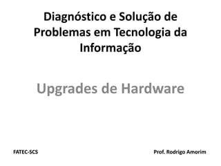 Diagnóstico e Solução de
       Problemas em Tecnologia da
               Informação


        Upgrades de Hardware
             d d       d


FATEC‐
FATEC‐SCS                  Prof. Rodrigo Amorim
 