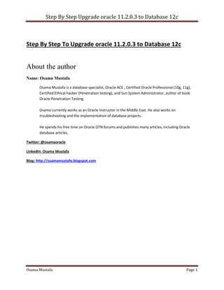 Step By Step Upgrade oracle 11.2.0.3 to Database 12c
Osama Mustafa Page 1
Step By Step To Upgrade oracle 11.2.0.3 to Database 12c
About the author
Name: Osama Mustafa
Osama Mustafa is a database specialist, Oracle ACE , Certified Oracle Professional (10g, 11g),
Certified Ethical hacker (Penetration testing), and Sun System Administrator, author of book
Oracle Penetration Testing.
Osama currently works as an Oracle Instructor in the Middle East. He also works on
troubleshooting and the implementation of database projects.
He spends his free time on Oracle OTN forums and publishes many articles, including Oracle
database articles.
Twitter: @osamaoracle
LinkedIn: Osama Mustafa
Blog: http://osamamustafa.blogspot.com
 