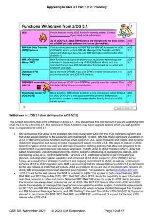Upgrading to z/OS 3.1 Part 1 of 2: Planning
GSE UK, November 2023 © 2023 IBM Corporation Page 10 of 47
Withdrawn in z/OS 3.1 (last delivered in z/OS V2.5)
This section lists items that were withdrawn in z/OS 3.1. You should take this into account if you are upgrading from
z/OS V2.5 or V2.4 to z/OS 3.1. The removal of these functions may have upgrade actions which you can perform
now, in preparation for z/OS 3.1.
• IBM announced that JES2 is the strategic Job Entry Subsystem (JES) for the z/OS Operating System and
that JES3 would continue to be supported and maintained. To date, IBM has made significant investment in
JES2 by delivering unique functions such as email support in JCL, spool migration and merge, and dynamic
checkpoint expansion and tuning to make management easier. In z/OS V2.4, IBM plans to deliver in JES2
Spool Encryption and a new user exit alternative based on defining policies that allow exit programs to be
implemented in a parameterized rule-based approach. To help JES3 to JES2 migration efforts, JES2 has
added functionality, including dependent job control, deadline scheduling, 8-character job classes, and
interpreting JES3 JECL control statements. For z/OS V2.4, additional function to aid in migrations is
planned, including Disk Reader capability and enhanced JES3 JECL support in JES2 (ROUTE XEQ).
Today, as a result of our strategic investment and ongoing commitment to JES2, as well as continuing to
enhance JES3 to JES2 migration aids, IBM is announcing that the release following z/OS V2.4 is planned to
be the last release of z/OS that will include JES3 as a feature. If you are one of the clients who remains on
JES3, IBM encourages you to start planning your migration. For questions, contact jes3q@us.ibm.com.
• z/OS 2.5 will be the last release that BDT is included in z/OS. This applies to both priced features, BDT
SNA NJE and BDT File-to-File (F2F). BDT SNA NJE offers JES3 clients the capability to send information
over SNA networks to other end points. Note that BDT SNA NJE does not apply to JES2 clients because
this function has always been included as part of JES2. The BDT F2F feature offers both JES3 and JES2
clients the capability of managed file copying from one system to another system. Functional replacements
for BDT F2F are IBM MQ Advanced for z/OS ( 5655-AV9), which includes IBM MQ Managed File Transfer
and MQ Advanced Message Security, and IBM Sterling™ Connect:Direct® for z/OS (5655-X11). Support is
planned to be provided for BDT, BDT SNA NJE, and BDT F2F until the end of support for the next z/OS
release after z/OS V2.4.
 