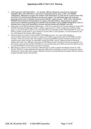 Upgrading to z/OS 3.1 Part 1 of 2: Planning
GSE UK, November 2023 © 2023 IBM Corporation Page 11 of 47
• z/OS support for z/OS Global Mirror: For decades, IBM has offered two asynchronous replication
strategies, IBM z/ OS Global Mirror, also known as extended remote copy, or XRC, and DS8000
Global Mirror. IBM plans to support and maintain z/OS Global Mirror on z/OS with its current function only,
and z/OS V2.5 will be the last release to provide such support. This withdrawal aligns with what was
previously announced in Hardware Announcement 920-001, dated January 7, 2020, which indicated the
DS8900F family would be the last platform to support z/OS Global Mirror. New functions to support
asynchronous replication technology are intended to be developed only for DS8000 Global Mirror, and it is
intended that no new z/OS Global Mirror functions will be provided with DS8900F and z/OS.
• Deprecation of DFSMS Distributed FileManager: z/OS V2.5 is planned to be the last release to support the
DFSMS Distributed FileManager (DFM), a seldom used function in z/OS. To determine if DFM is being
used, it is recommended to look for JCL that starts DFM; for example, START DFM,SUB=MSTR. If you use
DFM to enable remote clients in your network to access data on z/OS systems, it is recommended to use
the z/OS Network File System (NFS) instead.
• System Display and Search Facility (SDSF) ISFPARMS removal: For many z/OS releases, a
recommended update action has been to specify z/OS SDSF customization with the ISFPRMxx parmlib
member. There are several major advantages to using the ISFPRMxx parmlib member format over the
original format, which involves an assembler module and SDSF macros. Beginning with the following
release after z/OS V2.5, IBM plans that only the ISFPRMxx parmlib member format will be supported. For
this reason, if the parmlib member ISFPRMxx is not currently being used, IBM recommends clients convert
to using ISFPRMxx to avoid being impacted in the future.
• IBM intends to deliver a new component called DOC4Z on z/OS to replace Knowledge Center for z/OS
(KC4Z). DOC4Z is a web application that provides IBM product publication content to web browser clients
directly from a local z/OS server system. IBM also intends to provide IBM Documentation APIs for clients to
programmatically interact with DOC4Z.
 