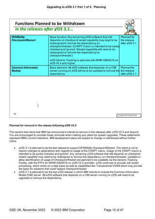 Upgrading to z/OS 3.1 Part 1 of 2: Planning
GSE UK, November 2023 © 2023 IBM Corporation Page 12 of 47
Planned for removal in the release following z/OS V2.5
This section lists items that IBM has announced it intends to remove in the releases after z/OS V2.5 and beyond.
You are encouraged to consider these removals when making your plans for system upgrades. These statements
represent IBM's current intentions. IBM development plans are subject to change or withdrawal without further
notice.
• z/OS 3.1 is planned to be the last release to support DFSMSdfp Checkpoint/Restart. The intent is not to
require changes to applications with regards to usage of the CHKPT macro. Usage of the CHKPT macro is
intended to be syntax checked and ignored. Any remaining z/OS software that still depends on checkpoint
restart capability may need to be redesigned to remove the dependency on checkpoint/restart. Updates to
allow identification of usage of Checkpoint/Restart are planned to be available via the Generic Tracking
Facility, with the PTFs for APAR OA64519 on z/OS V2.4 and later. z/OS continues to provide Job restart
processing, which works on a step basis as well as capabilities like Transactional VSAM which may provide
the basis for solutions that could replace checkpoint/restart.
• z/OS 3.1 is planned to be the last z/OS release in which IBM intends to include the Common Information
Model (CIM) server. All z/OS software that depends on a CIM server running on z/OS will need to be
upgraded to remove the dependency.
 