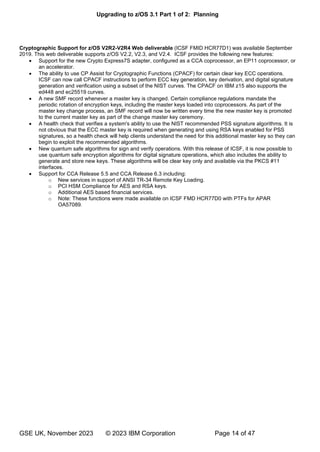 Upgrading to z/OS 3.1 Part 1 of 2: Planning
GSE UK, November 2023 © 2023 IBM Corporation Page 14 of 47
Cryptographic Support for z/OS V2R2-V2R4 Web deliverable (ICSF FMID HCR77D1) was available September
2019. This web deliverable supports z/OS V2.2, V2.3, and V2.4. ICSF provides the following new features:
• Support for the new Crypto Express7S adapter, configured as a CCA coprocessor, an EP11 coprocessor, or
an accelerator.
• The ability to use CP Assist for Cryptographic Functions (CPACF) for certain clear key ECC operations.
ICSF can now call CPACF instructions to perform ECC key generation, key derivation, and digital signature
generation and verification using a subset of the NIST curves. The CPACF on IBM z15 also supports the
ed448 and ec25519 curves.
• A new SMF record whenever a master key is changed. Certain compliance regulations mandate the
periodic rotation of encryption keys, including the master keys loaded into coprocessors. As part of the
master key change process, an SMF record will now be written every time the new master key is promoted
to the current master key as part of the change master key ceremony.
• A health check that verifies a system's ability to use the NIST recommended PSS signature algorithms. It is
not obvious that the ECC master key is required when generating and using RSA keys enabled for PSS
signatures, so a health check will help clients understand the need for this additional master key so they can
begin to exploit the recommended algorithms.
• New quantum safe algorithms for sign and verify operations. With this release of ICSF, it is now possible to
use quantum safe encryption algorithms for digital signature operations, which also includes the ability to
generate and store new keys. These algorithms will be clear key only and available via the PKCS #11
interfaces.
• Support for CCA Release 5.5 and CCA Release 6.3 including:
o New services in support of ANSI TR-34 Remote Key Loading.
o PCI HSM Compliance for AES and RSA keys.
o Additional AES based financial services.
o Note: These functions were made available on ICSF FMD HCR77D0 with PTFs for APAR
OA57089.
 