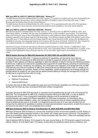 Upgrading to z/OS 3.1 Part 1 of 2: Planning
GSE UK, November 2023 © 2023 IBM Corporation Page 18 of 47
IBM Java SDK for z/OS V17 (5655-UA1-5655-UA2) “ ”
The IBM Semeru Runtime Certified Edition for z/OS, version 17.0 product is certified with the Java Compatibility Kit
as a fully compliant Java product, which includes the IBM z/OS platform ports of the OpenJDK Java 17 class
libraries and the Eclipse OpenJ9 Java Virtual Machine.
The IBM Semeru Runtime Certified Edition for z/OS, version 17.0 is operational within the z/OS V2.5 operating
system. It provides a Java execution environment equivalent to that available on any other server platform.
IBM Java SDK for z/OS V11 (5655-DGJ-5655-I48) “ ”
IBM Semeru Runtime Certified Edition for z/OS, Version 11, formerly known as IBM 64-bit SDK for z/OS, Java
Technology Edition, is certified with the Java Compatibility Kit as a fully compliant Java product. This rebranding
aligns the naming for Java on the z/OS platform with that on other platforms where OpenJDK class libraries are
similarly powered by the Eclipse OpenJ9 JVM technology. This offering includes the IBM z/OS platform ports of the
OpenJDK Java 11 class libraries and the Eclipse OpenJ9 Java virtual machine (JVM), giving z/OS developers the
capability to use new Java language features and currency with the Java community. Furthermore, this compliance
can enable developers to confidently port Java applications developed on distributed platforms to z/OS.
Significant changes introduced with Semeru Runtime Certified Edition for z/OS, Version 11 (5655-DGJ) might
require existing applications running 64-bit SDK for z/OS, Java Technology Edition, V8 (5655-DGJ), or earlier, to be
updated.Client applications that previously used the 31-bit Java SDK might need to be modified to run in 64-bit
mode.
IBM AI System Services for IBM z/OS (September 29, 2023) 5655-164 and 5655-165 (S&S)
AI System Services for IBM z/OS 1.1 delivers foundational AI capabilities and represents one of the key
components of the AI Framework for IBM z/OS that is intended to support AI infusion into z/OS. This solution
provides IT data ingestion and filtering capabilities to allow the collection of data for training and inference purposes.
Furthermore, it delivers AI model server capabilities that support the AI model lifecycle, including AI model training,
deployment, inference, monitoring, and retraining. The combination and integration of AI System Services for IBM
z/OS with the rest of the AI Framework for IBM z/OS components that are delivered within z/OS 3.1 enable you to
put prebuilt AI models into operation. Based on those capabilities, system programmers can leverage prebuilt and
operationalized AI models for use cases that are geared towards helping to simplify the management of z/OS and
its offerings by augmenting them with AI to help:
• Reduce skill requirements
• Optimize IT processes
• Improve performance
AI System Services for IBM z/OS enables the setup and use of AI-infused capabilities into z/OS base components,
starting with the initial use case: AI-powered WLM batch initiator management.
AI System Services for IBM z/OS represents an important set of capabilities that are part of the AI Framework for
IBM z/OS. The AI Framework for IBM z/OS, including AI System Services for IBM z/OS, is a new AI platform
introduced with z/OS 3.1 that is designed to seamlessly integrate a set of components to enable the
operationalization and usage of AI-infused capabilities into z/OS base components. It is intended to offer a
seamless and simplified installation, setup, and management experience of the AI-infused capabilities without
requiring additional data science or AI skills. It is designed to pave the way for AI use case providers that can
harness the foundational AI capabilities to address AI model operationalization requirements, simplify the process to
put future AI use cases to work, and accelerate time to market.
IBM Open Enterprise SDK for Node.js 16.0 (December 16, 2022) 5655-NOE and 5655-SDS (S&S)
IBM Open Enterprise SDK for Node.js is a server-side JavaScript runtime environment available on z/OS. Node.js is
one of the fastest growing language runtimes in the market, with a large open-source community. This popularity is
driven by its simplicity, speed, ease of use, and massive ecosystem with more than 1 million npm packages that can
be used immediately in applications.
Open Enterprise SDK for Node.js 16.0 is based on the open-source Node.js 16 LTS (long-term support) community
release. Node.js 16 is the latest major LTS release, incorporating V8 JavaScript engine version 9 features, npm
 