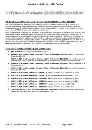 Upgrading to z/OS 3.1 Part 1 of 2: Planning
GSE UK, November 2023 © 2023 IBM Corporation Page 19 of 47
version 8 features, and many other upgrades, including the Timers Promises API that is promoted to stable status.
The z/OS-specific features include native EBCDIC I/O support and improved code-page auto-detection heuristics.
IBM Open Enterprise SDK for Node.js 18.0 (December 16, 2022) 5655-NOJ and 5655-SDS (S&S)
IBM Open Enterprise SDK for Node.js 18.0, the follow-on product to Open Enterprise SDK for Node.js 16.0,
provides a stand-alone JavaScript runtime and server-side JavaScript solution for building Node.js native and
JavaScript modules for the IBM zSystems platform. Open Enterprise SDK for Node.js 18.0 is based on the open-
source Node.js 18 LTS (long-term support) community release.
Open Enterprise SDK for Node.js is a server-side JavaScript runtime environment available on z/OS. Node.js is one
of the fastest growing language runtimes in the market, with a large open source community. This popularity is
driven by its simplicity, speed, ease of use, and massive ecosystem with more than 1.8 million npm packages that
can be used immediately in applications. With more than 1 billion downloads, Node.js continues to gain traction in
the developer community. Available and supported on the IBM zSystems platform, Open Enterprise SDK for Node.js
provides extra security and performance by leveraging the capabilities of IBM zSystems. Open Enterprise SDK for
Node.js enables clients to develop on IBM zSystems in the same way as on any other platform.
End of Service Dates for Older IBM XML and Java SDK levels:
• XML V1R9 was out of service on September 30, 2013.
• IBM 64-bit SDK for z/OS, Java 2 Technology Edition, V1 Release 4 (5655-I56): was out of service as of
September 30, 2008.
• IBM 31-bit SDK for z/OS, Java 2 Technology Edition, V1 Release 4 (5655-M30): was out of service as of
September 30, 2011. z/OS R11 was the last release for which IBM SDK V1R4 support was available.
• IBM 64-bit SDK for z/OS, Java 2 Technology Edition, V5 Release 0 (5655-N99): was out of service as of
September 30, 2013.
• IBM 31-bit SDK for z/OS, Java 2 Technology Edition, V5 Release 0 (5655-N98): was out of service as of
September 30, 2013.
• IBM 64-bit SDK for z/OS V6 Release 0 (5655-R32): was out of service as of September 30, 2018.
• IBM 31-bit SDK for z/OS V6 Release 0 (5655-R31): was out of service as of September 30, 2018.
• IBM 64-bit SDK for z/OS V7 Release 0 (5655-W44): was out of service as of September 30, 2019.
• IBM 31-bit SDK for z/OS V7 Release 0 (5655-W43): was out of service as of September 30, 2019.
• IBM 64-bit SDK for z/OS V7 Release 1 (5655-W44): was out of service as of April 30, 2022.
• IBM 31-bit SDK for z/OS V7 Release 1 (5655-W43): was out of service as of April 30, 2022.
• IBM 64-bit SDK for z/OS V8 (5655-DGH) and 31-bit (5655-DGG): announced to be end of marketing on
January 29, 2024, and end of service on September 30, 2026.
 