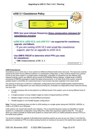 Upgrading to z/OS 3.1 Part 1 of 2: Planning
GSE UK, November 2023 © 2023 IBM Corporation Page 22 of 47
z/OS Coexistence
Coexistence occurs when two or more systems at different software levels share resources. The resources could be
shared at the same time by different systems in a multisystem configuration, or they could be shared over a period
of time by the same system in a single-system configuration. Examples of coexistence are two different JES
releases sharing a spool, two different service levels of DFSMSdfp sharing catalogs, multiple levels of SMP/E
processing SYSMODs packaged to exploit the latest enhancements, or an older level of the system using the
updated system control files of a newer level (even if new function has been exploited in the newer level).
The sharing of resources is inherent in multisystem configurations that involve Parallel Sysplex implementations.
But other types of configurations can have resource sharing too. Examples of configurations where resource sharing
can occur are:
• A single processor that is time-sliced to run different levels of the system, such as during different times of
the day
• A single processor running multiple images by means of logical partitions (LPARs)
• Multiple images running on several different processors
• Parallel Sysplex or non-Parallel Sysplex configurations
Note: The term coexistence does not refer to z/OS residing on a single system along with VSE/ESA, VM/ESA, or
z/VM in an LPAR or as a VM guest.
z/OS systems can coexist with specific prior releases. This is important because it gives you flexibility to migrate
systems in a multisystem configuration using rolling IPLs rather than requiring a systems-wide IPL. The way in
which you make it possible for earlier-level systems to coexist with z/OS is to install coexistence service (PTFs) on
the earlier-level systems.
You should complete the upgrade of all earlier-level coexisting systems as soon as you can. Keep in mind that the
objective of coexistence PTFs is to allow existing functions to continue to be used on the earlier-level systems when
 
