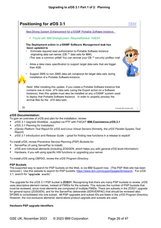 Upgrading to z/OS 3.1 Part 1 of 2: Planning
GSE UK, November 2023 © 2023 IBM Corporation Page 26 of 47
z/OS Documentation:
To gain an overview of z/OS and plan for the installation, review:
 z/OS 3.1 Upgrade Workflow , supplied via PTF with FIXCAT IBM.Coexistence.z/OS.3.1
 z/OS 3.1 Planning for Installation
 zSeries Platform Test Report for z/OS and Linux Virtual Servers (formerly, the z/OS Parallel Sysplex Test
Report)
 z/OS 3.1 Introduction and Release Guide - great for finding new functions in a release to exploit!
To install z/OS, review Preventive Service Planning (PSP) Buckets for:
 ServerPac (if using ServerPac to install)
 z/OS and individual elements (including ZOSGEN, which helps you with general z/OS level information)
 Hardware, if you will using specific HW functions or upgrading your server
To install z/OS using CBPDO, review the z/OS Program Directory.
PSP Buckets
The supported way to search for PSP buckets on the Web, is via IBM Support now. (The PSP Web site has been
removed.) Use this website to search for PSP buckets: https://www.ibm.com/support/pages/ibmsearch. For z/OS
“upgrade zos31”
The upgrade for the z/OS 3.1 PSP bucket is ZOS31. Recognizing that there are many PSP buckets to review, z/OS
uses descriptive element names, instead of FMIDs for the subsets. This reduces the number of PSP buckets that
must be reviewed, since most elements are composed of multiple FMIDs. There are subsets in the ZOS31 upgrade
for general topics (ZOSGEN), and for the ServerPac deliverable (SERVERPAC) that should be reviewed also.
DFSMS is consolidated into one subset. All PSP upgrades and subset IDs are listed in the z/OS Program Directory.
However, the non-exclusive elements' stand-alone product upgrade and subsets are used.
Hardware PSP upgrade identifiers
 