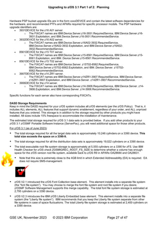 Upgrading to z/OS 3.1 Part 1 of 2: Planning
GSE UK, November 2023 © 2023 IBM Corporation Page 27 of 47
Hardware PSP bucket upgrade IDs are in the form xxxxDEVICE and contain the latest software dependencies for
the hardware, and recommended PTFs and APARs required for specific processor models. The PSP hardware
upgrade identifiers are:
• 3931DEVICE for the z16 A01 server.
o The FIXCAT names are IBM.Device.Server.z16-3931.RequiredService, IBM.Device.Server.z16-
3931.Exploitation, and IBM.Device.Server.z16-3931.RecommendedService.
• 3932DEVICE for the z16 A02 server.
o The FIXCAT names are IBM.Device.Server.z16A02-3932.RequiredService,
IBM.Device.Server.z16A02-3932.Exploitation, and IBM.Device.Server.z16A02-
3932.RecommendedService.
• 8561DEVICE for the z15 T01 server.
o The FIXCAT names are IBM.Device.Server.z15-8561.RequiredService, IBM.Device.Server.z15-
8561.Exploitation, and IBM..Device.Server.z15-8561.RecommendedService.
• 8561DEVICE for the z15 T02 server.
o The FIXCAT names are IBM.Device.Server. z15T02-8562.RequiredService,
IBM.Device.Server.z15T02-8562.Exploitation, and IBM..Device.Server. z15T02-
8562.RecommendedService.
• 3907DEVICE for the z14 ZR1 server.
o The FIXCAT names are IBM.Device.Server.z14ZR1-3907.RequiredService, IBM.Device.Server.
z14ZR1-3907.Exploitation, and IBM.Device.Server. z14ZR1-3907.RecommendedService.
• 3906DEVICE for the z14 server.
o The FIXCAT names are IBM.Device.Server.z14-3906.RequiredService, IBM.Device.Server. z14-
3906.Exploitation, and IBM.Device.Server. z14-3906.RecommendedService.
Specific functions for each server also have corresponding FIXCATs.
DASD Storage Requirements
Keep in mind the DASD required for your z/OS system includes all z/OS elements (per the z/OS Policy). That is, it
includes ALL elements, ALL features that support dynamic enablement, regardless of your order, and ALL unpriced
features that you ordered. This storage is in addition to the storage required by other products you might have
installed. All sizes include 15% freespace to accommodate the installation of maintenance.
The estimated total storage required for z/OS 3.1 data sets is provided below. If you add other products to your
z/OS 3.1 z/OSMF Portable Software Instance (ServerPac), you will need additional space for those other products.
For z/OS 3.1 (as of June 2023):
 The total storage required for all the target data sets is approximately 10,246 cylinders on a 3390 device. This
total size exceeds the space on a 3390-9.
 The total storage required for all the distribution data sets is approximately 19,022 cylinders on a 3390 device.
 The total executable root file system storage is approximately at 5,555 cylinders on a 3390 for zFS. Use IBM
Health Checker for z/OS check ZOSMIGREC_ROOT_FS_SIZE to determine whether a volume has enough
space for the z/OS version root file system, available back to z/OS R9 in APARs OA28684 and OA28631.
 Note that this size is extremely close to the 4GB limit in which Extended Addressability (EA) is required. EA
does not require SMS-management.
 z/OS V2.1 introduced the z/OS Font Collection base element. This element installs into a separate file system
“ ”
z/OSMF Software Management supports this merge capability. The total font file system storage is estimated at
2,795 cylinders on a 3390 device.
 z/OS V2.3 introduces the IBM z/OS Liberty Embedded base element. This element installs into a separate file
“ ” BM recommends that you keep the Liberty file system separate from other
file systems in case of space fluctuations. The total Liberty file system storage is estimated at 2,400 cylinders on
a 3390 device.
m
i
g
 