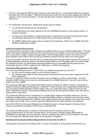 Upgrading to z/OS 3.1 Part 1 of 2: Planning
GSE UK, November 2023 © 2023 IBM Corporation Page 28 of 47
 z/OS V2.4 introduces the IBM Container Extensions (zCx) base element. This element installs into a separate
“zCX ” zCX file system separate from other file
systems in case of space fluctuations. The total xCX file system storage is estimated at 5,250 cylinders on a
3390 device.
 For configuration and execution, additional file system space is needed:
 You will need 50 cylinders for the /etc file system.
 For the CIM element, the space required for the /var VARWBEM file system is 165 cylinders primary, 16
cylinders secondary.
 For Predictive Failure analysis, a separate file system is created and mounted at mountpoint the /var/pfa.
The total space required for zFS is 300 cylinders primary; 50 cylinders secondary.
 For z/OSMF additional file system space is needed for the repositories. Refer to your z/OSMF ServerPac
Workflow (sample jobs provided).
z/OS Driving System Requirements
The driving system is the system image (hardware and software) that you use to install the target system. The target
system is the system software libraries and other data sets that you are installing. You log on to the driving system
and run jobs there to create or update the target system. Once the target system is built, it can be IPLed on the
same hardware (same LPAR or same processor) or different hardware than that used for the driving system.
If your driving system will share resources with your target system after the target system has been IPLed, be sure
to install applicable coexistence service on the driving system before you IPL the target system. If you don't install
the coexistence service, you will probably experience problems due to incompatible data structures (such as
incompatible data sets, VTOCs, catalog records, GRS tokens, or APPC bind mappings).
Customized Offerings Driver (5751-COD)
The Customized Offerings Driver V3.1 (5751-COD) is an entitled driving system you can use if:
• you don't have an existing system to use as a driving system, or
• your existing system does not meet driving system requirements and you don't want to upgrade it to meet
those requirements.
This driver is currently a subset of a z/OS V2.4 system and is available on a DVD or electronically. This COD
activates z/OSMF so that you can use it as a driving system fo ’
system which has z/OSMF.
The Customized Offerings Driver requires three DASD volumes configured as 3390-9, or larger; a non-Systems
Network Architecture (SNA) terminal used for a z/OS MVS™ system console; and a locally attached SNA terminal
for a Time Sharing Option Extended (TSO/E) session. Also, if you select tape media, a tape drive that can read
3590 or 3592 tape is required. The Customized Offerings Driver can also be ordered on DVDs, which removes the
requirement for a tape drive.
The Customized Offerings Driver is intended to run in single-system image and monoplex modes only. Its use in
multisystem configurations is not supported. The Customized Offerings Driver is intended to be used only to install
new levels of z/OS using ServerPac or CBPDO, and to install service on the new software until a copy (clone) of the
new system can be made. The use of the Customized Offerings Driver for other purposes is not supported.
As of z/OS V2R2, the Customized Offerings Driver Installation Guide is no longer shipped in hardcopy format.
Instead, this publication is shipped in PDF format on a separate DVD.
The Customized Offerings Driver includes a zFS file system and the necessary function to use
Communications Server (IP Services), Security Server, and the system-managed storage (SMS) facility of
DFSMSdfp, but these items are not customized. However, existing environments can be connected to, and used
from, the Customized Offerings Driver system for the purposes of installation.
Identifying Driving System Software Requirements for ServerPac for z/OS 3.1
Driving system requirements for installing z/OS 3.1 by way of ServerPac or dump-by-data-set SystemPac are:
 
