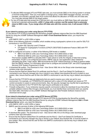 Upgrading to z/OS 3.1 Part 1 of 2: Planning
GSE UK, November 2023 © 2023 IBM Corporation Page 30 of 47
To allocate SMS-managed zFS and PDSE data sets, you must activate SMS on the driving system in at least
a minimal configuration. Then you must define a storage group, create SMS-managed volumes, and write,
translate, and activate a storage class ACS routine that allows the allocation of PDSE and zFS data sets.
You must also activate SMS on the target system.
• For any zFS data sets that exceed the 4 GB size limit, you must define an SMS Data Class with extended
format and extended addressability. z/OS 3.1 ships with a version root file system that is extremely
close to 4GB in size. If you merge other zFS data sets with this version root, it will exceed 4 GB in
size.
If you intend to receive your order using Secure FTP (FTPS)
To use Secure FTP (FTPS) to download the ServerPac portable software instance files from the IBM Download
Server by using the z/OSMF Software Management Add > From Download Server action, you require the
following:
 z/OS SMP/E V3R7 in z/OS V2R4 or higher
 Either of the following features is installed, which enables strong cryptographic ciphers to be used for SSL/TLS
connections in non-FIPS mode:
 System SSL Security Level 3 Feature
 CP Assist for Cryptographic Functions (CPACF) DES/TDES Enablement Feature 3863 with PTF
UA95810.
 ICSF is configured and active, or either of the following SDK levels is installed:
 IBM 31-bit SDK for z/OS Java Technology Edition V8.0 (5655-DGG) or later
 IBM 64-bit SDK for z/OS Java Technology Edition V8.0 (5655-DGH) or later
This function enables SMP/E to calculate SHA-1 hash values to verify the integrity of data that is being
transmitted. If ICSF is not configured and active, SMP/E uses its Java application class instead for
calculating the SHA-1 hash values. IBM recommends the ICSF method because it is likely to perform better
than the SMP/E method. For information about how to configure and activate ICSF, see z/OS Cryptographic
Services ICSF System Programmer's Guide
 A download file system. The Download to host - View Server XML link on the Shopz order download page
contains order size information.
 Ensure that the DigiCert Global Root CA certificate (and the Root 2 - GeoTrust Global CA Certificate) is
connected to your security manager key ring or stored in your default Java keystore file and is trusted on your
system. Also, ensure that the user ID that runs SMP/E is authorized to use the key ring or default Java keystore
file.
 Ensure that the FTP.DATA data set statements that are used to receive your order are set for your
environment. For example, an FTPKEEPALIVE statement with a value of 0 (the default) can cause an FTP
control connection to expire in some environments. Also, the security manager key ring file that is specified by
the key ring statement in the FTP.DATA file might require certificates to be added.
 Firewall configuration. If your enterprise requires specific commands to allow the download of your ServerPac
portable software instance files through a local firewall, you must identify these commands when you specify
the Client XML information on the z/OSMF Software Management Add Portable Software Instance from a
Download Server page.
If you intend to download your order using HTTP Secure (HTTPS):
If you intend to download your order through HTTP Secure (HTTPS) by downloading the ServerPac portable
software instance files from the IBM Download Server by using the z/OSMF Software Management Add -> From
Download Server action, you need the following:
 z/OS SMP/E V3R7 in z/OS V2R4 or higher
 SMP/E uses the services of either of the following SDK levels:
 IBM 31-bit SDK for z/OS Java Technology Edition V8.0 (5655-DGG) or later
 IBM 64-bit SDK for z/OS Java Technology Edition V8.0 (5655-DGH) or later
 A download file system. The Download to host - View Server XML link on the Shopz order download page
contains order size information.
 Ensure that the DigiCert Global Root CA certificate and the Root 2 - GeoTrust Global CA Certificate is
connected to your security manager key ring or stored in your default Java keystore file. It must be trusted on
your system. Also, ensure that the user ID that runs SMP/E is authorized to use the key ring or default Java
keystore file.
 