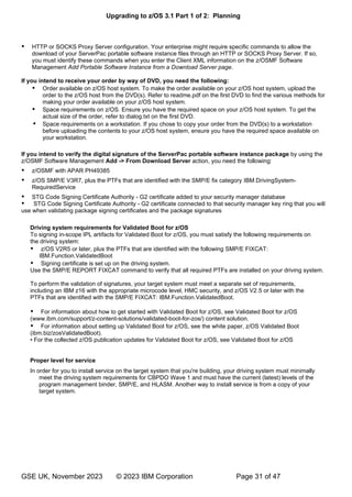 Upgrading to z/OS 3.1 Part 1 of 2: Planning
GSE UK, November 2023 © 2023 IBM Corporation Page 31 of 47
 HTTP or SOCKS Proxy Server configuration. Your enterprise might require specific commands to allow the
download of your ServerPac portable software instance files through an HTTP or SOCKS Proxy Server. If so,
you must identify these commands when you enter the Client XML information on the z/OSMF Software
Management Add Portable Software Instance from a Download Server page.
If you intend to receive your order by way of DVD, you need the following:
 Order available on z/OS host system. To make the order available on your z/OS host system, upload the
order to the z/OS host from the DVD(s). Refer to readme.pdf on the first DVD to find the various methods for
making your order available on your z/OS host system.
 Space requirements on z/OS. Ensure you have the required space on your z/OS host system. To get the
actual size of the order, refer to dialog.txt on the first DVD.
 Space requirements on a workstation. If you chose to copy your order from the DVD(s) to a workstation
before uploading the contents to your z/OS host system, ensure you have the required space available on
your workstation.
If you intend to verify the digital signature of the ServerPac portable software instance package by using the
z/OSMF Software Management Add -> From Download Server action, you need the following:
 z/OSMF with APAR PH49385
 z/OS SMP/E V3R7, plus the PTFs that are identified with the SMP/E fix category IBM.DrivingSystem-
RequiredService
 STG Code Signing Certificate Authority - G2 certificate added to your security manager database
 STG Code Signing Certificate Authority - G2 certificate connected to that security manager key ring that you will
use when validating package signing certificates and the package signatures
Driving system requirements for Validated Boot for z/OS
To signing in-scope IPL artifacts for Validated Boot for z/OS, you must satisfy the following requirements on
the driving system:
 z/OS V2R5 or later, plus the PTFs that are identified with the following SMP/E FIXCAT:
IBM.Function.ValidatedBoot
 Signing certificate is set up on the driving system.
Use the SMP/E REPORT FIXCAT command to verify that all required PTFs are installed on your driving system.
To perform the validation of signatures, your target system must meet a separate set of requirements,
including an IBM z16 with the appropriate microcode level, HMC security, and z/OS V2.5 or later with the
PTFs that are identified with the SMP/E FIXCAT: IBM.Function.ValidatedBoot.
 For information about how to get started with Validated Boot for z/OS, see Validated Boot for z/OS
(www.ibm.com/support/z-content-solutions/validated-boot-for-zos/) content solution.
 For information about setting up Validated Boot for z/OS, see the white paper, z/OS Validated Boot
(ibm.biz/zosValidatedBoot).
•
Proper level for service
In order for you to install service on the target system that you're building, your driving system must minimally
meet the driving system requirements for CBPDO Wave 1 and must have the current (latest) levels of the
program management binder, SMP/E, and HLASM. Another way to install service is from a copy of your
target system.
 