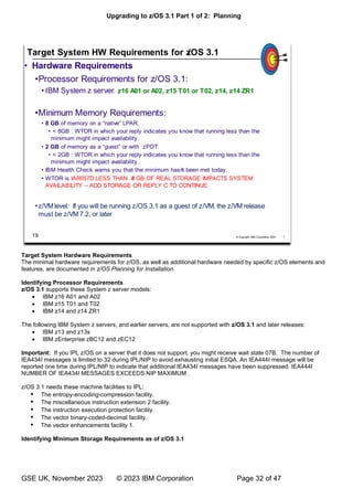 Upgrading to z/OS 3.1 Part 1 of 2: Planning
GSE UK, November 2023 © 2023 IBM Corporation Page 32 of 47
Target System Hardware Requirements
The minimal hardware requirements for z/OS, as well as additional hardware needed by specific z/OS elements and
features, are documented in z/OS Planning for Installation.
Identifying Processor Requirements
z/OS 3.1 supports these System z server models:
• IBM z16 A01 and A02
• IBM z15 T01 and T02
• IBM z14 and z14 ZR1
The following IBM System z servers, and earlier servers, are not supported with z/OS 3.1 and later releases:
• IBM z13 and z13s
• IBM zEnterprise zBC12 and zEC12
Important: If you IPL z/OS on a server that it does not support, you might receive wait state 07B. The number of
IEA434I messages is limited to 32 during IPL/NIP to avoid exhausting initial ESQA. An IEA444I message will be
reported one time during IPL/NIP to indicate that additional IEA434I messages have been suppressed: IEA444I
NUMBER OF IEA434I MESSAGES EXCEEDS NIP MAXIMUM .
z/OS 3.1 needs these machine facilities to IPL:
 The entropy-encoding-compression facility.
 The miscellaneous instruction extension 2 facility.
 The instruction execution protection facility.
 The vector binary-coded-decimal facility.
 The vector enhancements facility 1.
Identifying Minimum Storage Requirements as of z/OS 3.1
 