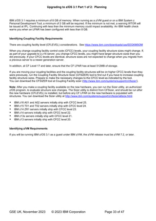 Upgrading to z/OS 3.1 Part 1 of 2: Planning
GSE UK, November 2023 © 2023 IBM Corporation Page 33 of 47
IBM z/OS 3.1 requires a minimum of 8 GB of memory. When running as a z/VM guest or on a IBM System z
Personal Development Tool, a minimum of 2 GB will be required. If the minimum is not met, a warning WTOR will
be issued at IPL. Continuing with less than the minimum memory could impact availability. An IBM health check
warns you when an LPAR has been configured with less than 8 GB.
Identifying Coupling Facility Requirements
There are coupling facility level (CFLEVEL) considerations. See https://www.ibm.com/downloads/cas/EEGKM5OM
When you change coupling facility control code (CFCC) levels, your coupling facility structure sizes might change. If,
as part of your upgrade to a z16 server, you change CFCC levels, you might have larger structure sizes than you
did previously. If your CFCC levels are identical, structure sizes are not expected to change when you migrate from
a previous server to a newer generation server.
In addition, at CF Level 17 and later, ensure that the CF LPAR has at least 512MB of storage.
If you are moving your coupling facilities and the coupling facility structures will be on higher CFCC levels than they
were previously, run the Coupling Facility Structure Sizer (CFSIZER) tool to find out if you have to increase coupling
facility structure sizes. Prepare to make the necessary changes to the CFCC level as indicated by the tool.
You can download the CFSIZER tool at Coupling Facility sizer (http://www.ibm.com/systems/support/z/cfsizer/).
Note: After you make a coupling facility available on the new hardware, you can run the Sizer utility, an authorized
z/OS program, to evaluate structure size changes. The Sizer utility is distinct from CFSizer, and should be run after
the new hardware (CFLEVEL) is installed, but before any CF LPAR on the new hardware is populated with
structures. You can download the Sizer utility at http://www.ibm.com/systems/support/z/cfsizer/altsize.html.
 IBM z16 A01 and A02 servers initially ship with CFCC level 25.
 IBM z15 T01 and T02 servers initially ship with CFCC level 24.
 IBM z14 ZR1 servers initially ship with CFCC level 23.
 IBM z14 servers initially ship with CFCC level 22.
 IBM z13s servers initially ship with CFCC level 21.
 IBM z13 servers initially ship with CFCC level 20.
Identifying z/VM Requirements
If you will be running IBM z/OS 3.1 as a guest under IBM z/VM, the z/VM release must be z/VM 7.2, or later.
 