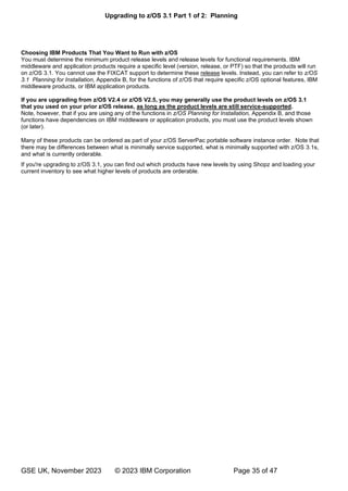 Upgrading to z/OS 3.1 Part 1 of 2: Planning
GSE UK, November 2023 © 2023 IBM Corporation Page 35 of 47
Choosing IBM Products That You Want to Run with z/OS
You must determine the minimum product release levels and release levels for functional requirements. IBM
middleware and application products require a specific level (version, release, or PTF) so that the products will run
on z/OS 3.1. You cannot use the FIXCAT support to determine these release levels. Instead, you can refer to z/OS
3.1 Planning for Installation, Appendix B, for the functions of z/OS that require specific z/OS optional features, IBM
middleware products, or IBM application products.
If you are upgrading from z/OS V2.4 or z/OS V2.5, you may generally use the product levels on z/OS 3.1
that you used on your prior z/OS release, as long as the product levels are still service-supported.
Note, however, that if you are using any of the functions in z/OS Planning for Installation, Appendix B, and those
functions have dependencies on IBM middleware or application products, you must use the product levels shown
(or later).
Many of these products can be ordered as part of your z/OS ServerPac portable software instance order. Note that
there may be differences between what is minimally service supported, what is minimally supported with z/OS 3.1s,
and what is currently orderable.
If you're upgrading to z/OS 3.1, you can find out which products have new levels by using Shopz and loading your
current inventory to see what higher levels of products are orderable.
 