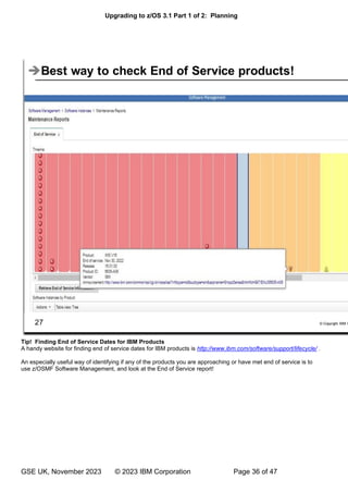 Upgrading to z/OS 3.1 Part 1 of 2: Planning
GSE UK, November 2023 © 2023 IBM Corporation Page 36 of 47
Tip! Finding End of Service Dates for IBM Products
A handy website for finding end of service dates for IBM products is http://www.ibm.com/software/support/lifecycle/ .
An especially useful way of identifying if any of the products you are approaching or have met end of service is to
use z/OSMF Software Management, and look at the End of Service report!
 