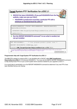 Upgrading to z/OS 3.1 Part 1 of 2: Planning
GSE UK, November 2023 © 2023 IBM Corporation Page 37 of 47
Programmatic Help with Target System PTF Verification for z/OS 3.1
The IBM PTFs needed to support z/OS 3.1 are identified with a FIXCAT called IBM.TargetSystem-
RequiredService.z/OS.3.1, in Enhanced HOLDDATA. You must use the SMP/E REPORT MISSINGFIX command
to help identify those PTFs on your current system which would be needed for your upgrade to z/OS 3.1.
It is a good idea to periodically re-run the REPORT MISSINGFIX command to determine if any new PTFs have
been identified that you are missing.
 