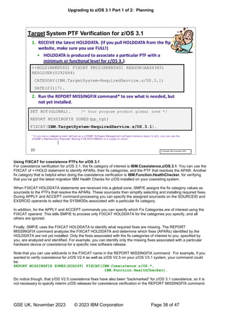 Upgrading to z/OS 3.1 Part 1 of 2: Planning
GSE UK, November 2023 © 2023 IBM Corporation Page 38 of 47
Using FIXCAT for coexistence PTFs for z/OS 3.1
For coexistence verification for z/OS 3.1, the fix category of interest is IBM.Coexistence.z/OS.3.1. You can use the
FIXCAT of ++HOLD statement to identify APARs, their fix categories, and the PTF that resolves the APAR. Another
fix category that is helpful when doing the coexistence verification is IBM.Function.HealthChecker, for verifying
’ got the latest migration IBM Health Checks for z/OS installed on your coexisting system.
When FIXCAT HOLDDATA statements are received into a global zone, SMP/E assigns the fix category values as
sourceids to the PTFs that resolve the APARs. These sourceids then simplify selecting and installing required fixes.
During APPLY and ACCEPT command processing you can specify the assigned sourceids on the SOURCEID and
EXSRCID operands to select the SYSMODs associated with a particular fix category.
In addition, for the APPLY and ACCEPT commands you can specify which Fix Categories are of interest using the
FIXCAT operand. This tells SMP/E to process only FIXCAT HOLDDATA for the categories you specify, and all
others are ignored.
Finally, SMP/E uses the FIXCAT HOLDDATA to identify what required fixes are missing. The REPORT
MISSINGFIX command analyzes the FIXCAT HOLDDATA and determine which fixes (APARs) identified by the
HOLDDATA are not yet installed. Only the fixes associated with the fix categories of interest to you, specified by
you, are analyzed and identified. For example, you can identify only the missing fixes associated with a particular
hardware device or coexistence for a specific new software release.
Note that you can use wildcards in the FIXCAT name in the REPORT MISSINGFIX command. For example, if you
wanted to verify coexistence for z/OS V2.4 as well as z/OS V2.5 on your z/OS V3.1 system, your command could
be:
REPORT MISSINGFIX ZONES(ZOS24T) FIXCAT(IBM.Coexistence.z/OS.*,
IBM.Function.HealthChecker).
Do notice though, that z/OS V2.5 “ ” 3.1 coexistence, so it is
not necessary to specify interim z/OS releases for coexistence verification in the REPORT MISSINGFIX command.
 