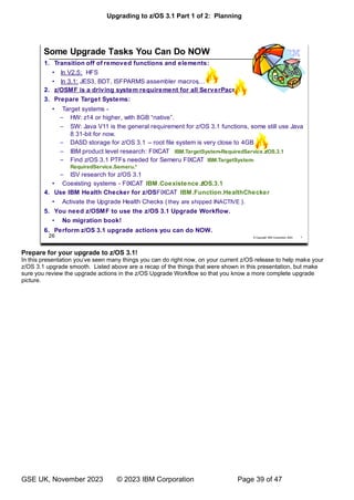 Upgrading to z/OS 3.1 Part 1 of 2: Planning
GSE UK, November 2023 © 2023 IBM Corporation Page 39 of 47
Prepare for your upgrade to z/OS 3.1!
’ e your
z/OS 3.1 upgrade smooth. Listed above are a recap of the things that were shown in this presentation, but make
sure you review the upgrade actions in the z/OS Upgrade Workflow so that you know a more complete upgrade
picture.
 