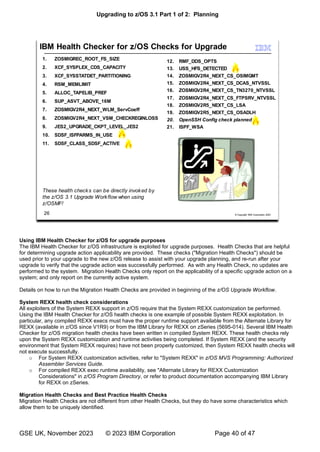 Upgrading to z/OS 3.1 Part 1 of 2: Planning
GSE UK, November 2023 © 2023 IBM Corporation Page 40 of 47
Using IBM Health Checker for z/OS for upgrade purposes
The IBM Health Checker for z/OS infrastructure is exploited for upgrade purposes. Health Checks that are helpful
for determining upgrade action applicability are provided. These checks ("Migration Health Checks") should be
used prior to your upgrade to the new z/OS release to assist with your upgrade planning, and re-run after your
upgrade to verify that the upgrade action was successfully performed. As with any Health Check, no updates are
performed to the system. Migration Health Checks only report on the applicability of a specific upgrade action on a
system; and only report on the currently active system.
Details on how to run the Migration Health Checks are provided in beginning of the z/OS Upgrade Workflow.
System REXX health check considerations
All exploiters of the System REXX support in z/OS require that the System REXX customization be performed.
Using the IBM Health Checker for z/OS health checks is one example of possible System REXX exploitation. In
particular, any compiled REXX execs must have the proper runtime support available from the Alternate Library for
REXX (available in z/OS since V1R9) or from the IBM Library for REXX on zSeries (5695-014). Several IBM Health
Checker for z/OS migration health checks have been written in compiled System REXX. These health checks rely
upon the System REXX customization and runtime activities being completed. If System REXX (and the security
environment that System REXX requires) have not been properly customized, then System REXX health checks will
not execute successfully.
o For System REXX customization activities, refer to "System REXX" in z/OS MVS Programming: Authorized
Assembler Services Guide.
o For compiled REXX exec runtime availability, see "Alternate Library for REXX Customization
Considerations" in z/OS Program Directory, or refer to product documentation accompanying IBM Library
for REXX on zSeries.
Migration Health Checks and Best Practice Health Checks
Migration Health Checks are not different from other Health Checks, but they do have some characteristics which
allow them to be uniquely identified.
 