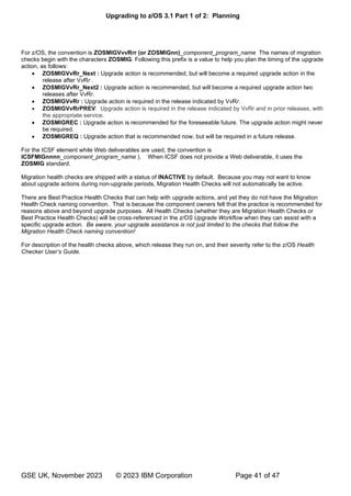 Upgrading to z/OS 3.1 Part 1 of 2: Planning
GSE UK, November 2023 © 2023 IBM Corporation Page 41 of 47
For z/OS, the convention is ZOSMIGVvvRrr (or ZOSMIGnn)_component_program_name The names of migration
checks begin with the characters ZOSMIG. Following this prefix is a value to help you plan the timing of the upgrade
action, as follows:
• ZOSMIGVvRr_Next : Upgrade action is recommended, but will become a required upgrade action in the
release after VvRr .
• ZOSMIGVvRr_Next2 : Upgrade action is recommended, but will become a required upgrade action two
releases after VvRr.
• ZOSMIGVvRr : Upgrade action is required in the release indicated by VvRr.
• ZOSMIGVvRrPREV: Upgrade action is required in the release indicated by VvRr and in prior releases, with
the appropriate service.
• ZOSMIGREC : Upgrade action is recommended for the foreseeable future. The upgrade action might never
be required.
• ZOSMIGREQ : Upgrade action that is recommended now, but will be required in a future release.
For the ICSF element while Web deliverables are used, the convention is
ICSFMIGnnnn_component_program_name ). When ICSF does not provide a Web deliverable, it uses the
ZOSMIG standard.
Migration health checks are shipped with a status of INACTIVE by default. Because you may not want to know
about upgrade actions during non-upgrade periods, Migration Health Checks will not automatically be active.
There are Best Practice Health Checks that can help with upgrade actions, and yet they do not have the Migration
Health Check naming convention. That is because the component owners felt that the practice is recommended for
reasons above and beyond upgrade purposes. All Health Checks (whether they are Migration Health Checks or
Best Practice Health Checks) will be cross-referenced in the z/OS Upgrade Workflow when they can assist with a
specific upgrade action. Be aware, your upgrade assistance is not just limited to the checks that follow the
Migration Health Check naming convention!
For description of the health checks above, which release they run on, and their severity refer to the z/OS Health
’
 