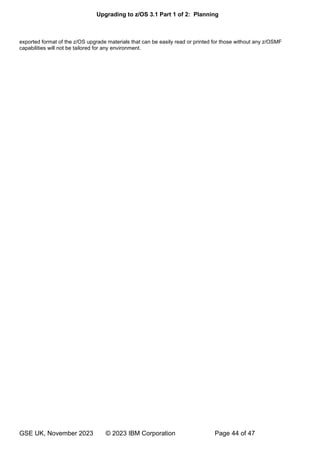 Upgrading to z/OS 3.1 Part 1 of 2: Planning
GSE UK, November 2023 © 2023 IBM Corporation Page 44 of 47
exported format of the z/OS upgrade materials that can be easily read or printed for those without any z/OSMF
capabilities will not be tailored for any environment.
 