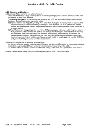 Upgrading to z/OS 3.1 Part 1 of 2: Planning
GSE UK, November 2023 © 2023 IBM Corporation Page 5 of 47
z/OS Elements and Features
z/OS consists of base elements and optional features:
 The base elements (or simply elements) deliver essential operating system functions. When you order z/OS,
you receive all of the base elements.
 The optional features (or simply features) are orderable with z/OS and provide additional operating system
functions. Optional features are unpriced or priced:
Unpriced features are shipped to you only if you order them. If you plan to use any unpriced features, IBM
recommends that you order them when you order your base elements. You must not wait until the next
release becomes available. Once a release's base elements are no longer orderable, usually neither are its
unpriced features.
Priced features are always shipped to you. When IBM packages your order, we enable the priced features
that you ordered. These features are ready to use after you install z/OS (and customize them as needed).
We disable the priced features that you did not order. Although they are installed on your system, you
cannot use them. Later on, if you decide to use them, you notify IBM and you enable them dynamically
(which is known as dynamic enablement). You dynamically enable by updating parmlib member IFAPRDxx
and you notify IBM by contacting your IBM representative.
Elements and features may be exclusive or nonexclusive:
 An element or feature is called exclusive to z/OS if it exists only within z/OS (not also as a separately orderable,
or stand-alone, product) and if future functional enhancements will occur only within z/OS.
 An element or feature is called nonexclusive if it exists both (1) within z/OS and (2) as a stand-alone product.
Listed in the slide above are the changing FMIDs (elements) within z/OS 3.1 since z/OS V2.4.
 