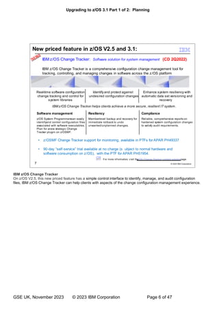 Upgrading to z/OS 3.1 Part 1 of 2: Planning
GSE UK, November 2023 © 2023 IBM Corporation Page 6 of 47
IBM z/OS Change Tracker
On z/OS V2.5, this new priced feature has a simple control interface to identify, manage, and audit configuration
files, IBM z/OS Change Tracker can help clients with aspects of the change configuration management experience.
 