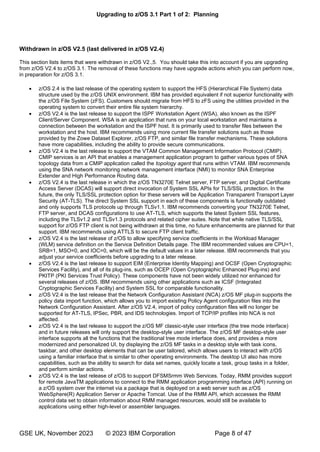 Upgrading to z/OS 3.1 Part 1 of 2: Planning
GSE UK, November 2023 © 2023 IBM Corporation Page 8 of 47
Withdrawn in z/OS V2.5 (last delivered in z/OS V2.4)
This section lists items that were withdrawn in z/OS V2.,5. You should take this into account if you are upgrading
from z/OS V2.4 to z/OS 3.1. The removal of these functions may have upgrade actions which you can perform now,
in preparation for z/OS 3.1.
• z/OS 2.4 is the last release of the operating system to support the HFS (Hierarchical File System) data
structure used by the z/OS UNIX environment. IBM has provided equivalent if not superior functionality with
the z/OS File System (zFS). Customers should migrate from HFS to zFS using the utilities provided in the
operating system to convert their entire file system hierarchy.
• z/OS V2.4 is the last release to support the ISPF Workstation Agent (WSA), also known as the ISPF
Client/Server Component. WSA is an application that runs on your local workstation and maintains a
connection between the workstation and the ISPF host. It is primarily used to transfer files between the
workstation and the host. IBM recommends using more current file transfer solutions such as those
provided by the Zowe Dataset Explorer, z/OS FTP, and similar file transfer mechanisms. These solutions
have more capabilities, including the ability to provide secure communications.
• z/OS V2.4 is the last release to support the VTAM Common Management Information Protocol (CMIP).
CMIP services is an API that enables a management application program to gather various types of SNA
topology data from a CMIP application called the topology agent that runs within VTAM. IBM recommends
using the SNA network monitoring network management interface (NMI) to monitor SNA Enterprise
Extender and High Performance Routing data.
• z/OS V2.4 is the last release in which the z/OS TN3270E Telnet server, FTP server, and Digital Certificate
Access Server (DCAS) will support direct invocation of System SSL APIs for TLS/SSL protection. In the
future, the only TLS/SSL protection option for these servers will be Application Transparent Transport Layer
Security (AT-TLS). The direct System SSL support in each of these components is functionally outdated
and only supports TLS protocols up through TLSv1.1. IBM recommends converting your TN3270E Telnet,
FTP server, and DCAS configurations to use AT-TLS, which supports the latest System SSL features,
including the TLSv1.2 and TLSv1.3 protocols and related cipher suites. Note that while native TLS/SSL
support for z/OS FTP client is not being withdrawn at this time, no future enhancements are planned for that
support. IBM recommends using ATTLS to secure FTP client traffic.
• z/OS V2.4 is the last release of z/OS to allow specifying service coefficients in the Workload Manager
(WLM) service definition on the Service Definition Details page. The IBM recommended values are CPU=1,
SRB=1, MSO=0, and IOC=0, which will be the default values in a later release. IBM recommends that you
adjust your service coefficients before upgrading to a later release.
• z/OS V2.4 is the last release to support EIM (Enterprise Identity Mapping) and OCSF (Open Cryptographic
Services Facility), and all of its plug-ins, such as OCEP (Open Cryptographic Enhanced Plug-ins) and
PKITP (PKI Services Trust Policy). These components have not been widely utilized nor enhanced for
several releases of z/OS. IBM recommends using other applications such as ICSF (Integrated
Cryptographic Services Facility) and System SSL for comparable functionality.
• z/OS V2.4 is the last release that the Network Configuration Assistant (NCA) z/OS MF plug-in supports the
policy data import function, which allows you to import existing Policy Agent configuration files into the
Network Configuration Assistant. After z/OS V2.4, import of policy configuration files will no longer be
supported for AT-TLS, IPSec, PBR, and IDS technologies. Import of TCP/IP profiles into NCA is not
affected.
• z/OS V2.4 is the last release to support the z/OS MF classic-style user interface (the tree mode interface)
and in future releases will only support the desktop-style user interface. The z/OS MF desktop-style user
interface supports all the functions that the traditional tree mode interface does, and provides a more
modernized and personalized UI, by displaying the z/OS MF tasks in a desktop style with task icons,
taskbar, and other desktop elements that can be user tailored, which allows users to interact with z/OS
using a familiar interface that is similar to other operating environments. The desktop UI also has more
capabilities, such as the ability to search for data set names, quickly locate a task, group tasks in a folder,
and perform similar actions.
• z/OS V2.4 is the last release of z/OS to support DFSMSrmm Web Services. Today, RMM provides support
for remote JavaTM applications to connect to the RMM application programming interface (API) running on
a z/OS system over the internet via a package that is deployed on a web server such as z/OS
WebSphere(R) Application Server or Apache Tomcat. Use of the RMM API, which accesses the RMM
control data set to obtain information about RMM managed resources, would still be available to
applications using either high-level or assembler languages.
 