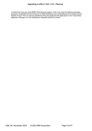 Upgrading to z/OS 3.1 Part 1 of 2: Planning
GSE UK, November 2023 © 2023 IBM Corporation Page 9 of 47
To determine if you are using RMM's Web Services support, verify if you have the following packages
deployed: /usr/lpp/dfsms/rmm/rmmapi.ear for IBM WebSphere and /usr/lpp/dfsms/rmm/rmmapitc.war for
Apache Tomcat. This can also be checked by listing the deployed web applications in the Tomcat Web
application Manager or on the WebSphere Integrated Solutions console.
 