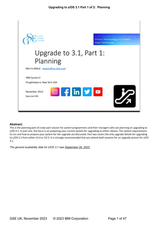Upgrading to z/OS 3.1 Part 1 of 2: Planning
GSE UK, November 2023 © 2023 IBM Corporation Page 1 of 47
Abstract:
This is the planning part of a two-part session for system programmers and their managers who are planning on upgrading to
z/OS 3.1. In part one, the focus is on preparing your current system for upgrading to either release. The system requirements
to run and how to prepare your system for the upgrade are discussed. Part two covers the only upgrade details for upgrading
to z/OS 3.1 from either V2.4 or V2.5. It is strongly recommended that you attend both sessions for an upgrade picture for z/OS
3.1.
The general availability date for z/OS 3.1 was September 29, 2023.
 