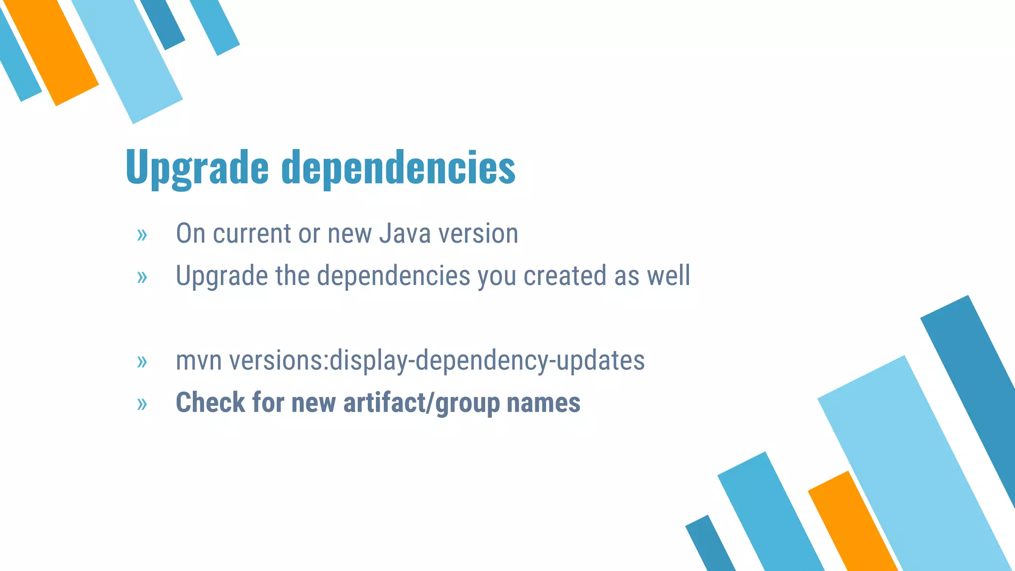 Upgrade dependencies
» On current or new Java version
» Upgrade the dependencies you created as well
» mvn versions:display-dependency-updates
» Check for new artifact/group names
 
