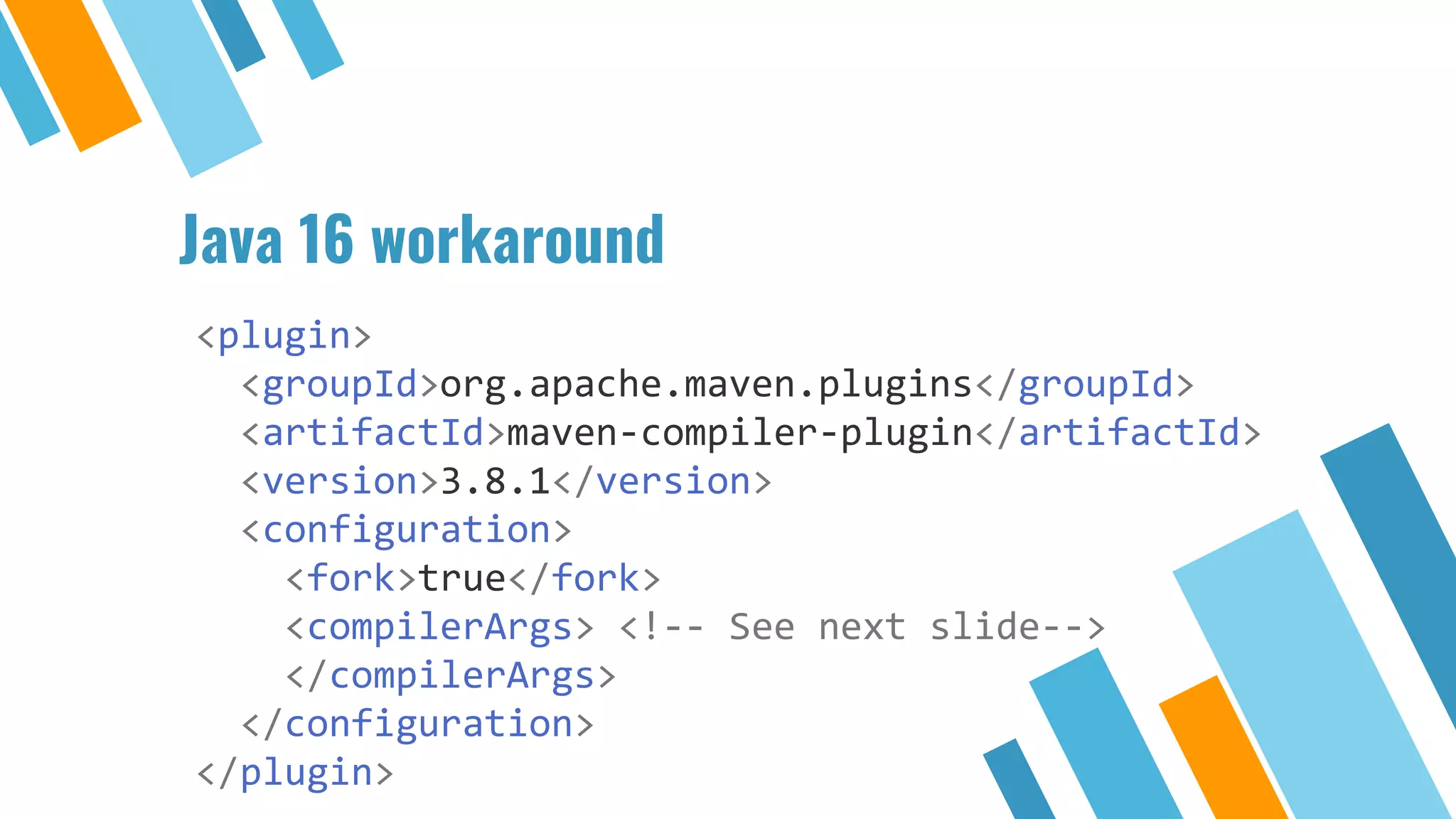 Java 16 workaround
<plugin>
<groupId>org.apache.maven.plugins</groupId>
<artifactId>maven-compiler-plugin</artifactId>
<version>3.8.1</version>
<configuration>
<fork>true</fork>
<compilerArgs> <!-- See next slide-->
</compilerArgs>
</configuration>
</plugin>
 