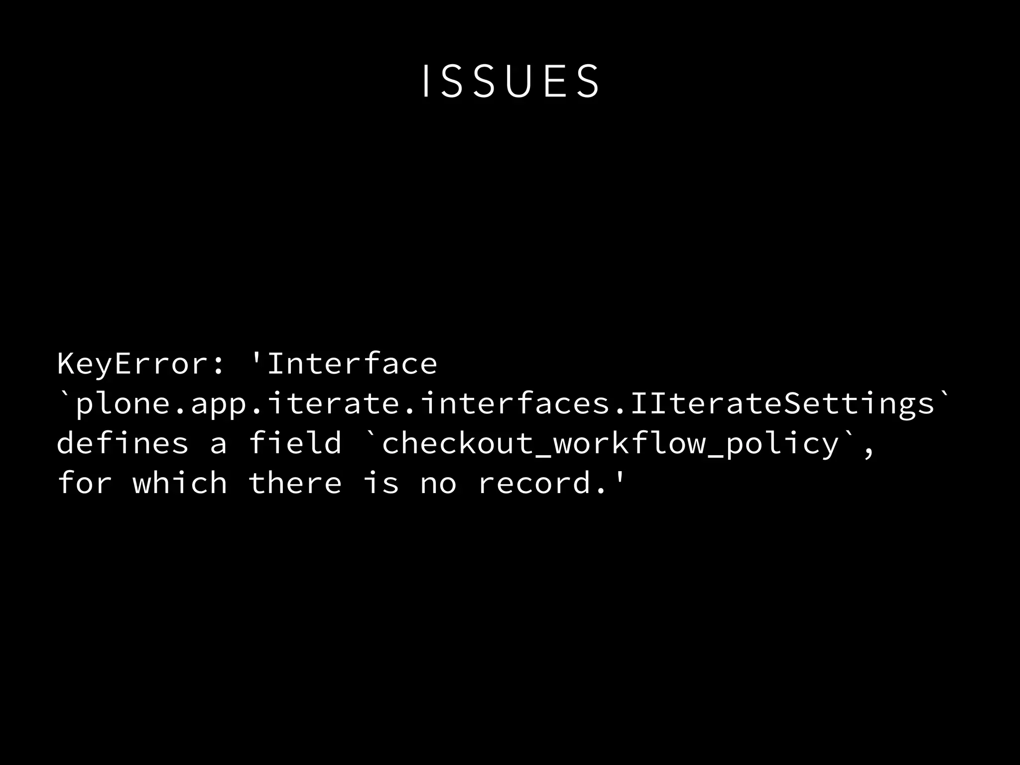 I S S U E S
KeyError: 'Interface
`plone.app.iterate.interfaces.IIterateSettings`
defines a field `checkout_workflow_policy`,  
for which there is no record.'
 