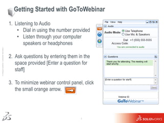 Getting Started with GoToWebinar

                                                     1. Listening to Audio
                                                         • Dial in using the number provided
                                                         • Listen through your computer
                                                            speakers or headphones
Ι © Dassault Systèmes Ι Confidential Information Ι




                                                     2. Ask questions by entering them in the
                                                        space provided [Enter a question for
                                                        staff]

                                                     3. To minimize webinar control panel, click
                                                        the small orange arrow.




                                                                                         1
 