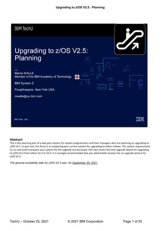 Upgrading to z/OS V2.5: Planning
TechU – October 25, 2021 © 2021 IBM Corporation Page 1 of 55
Abstract:
This is the planning part of a two-part session for system programmers and their managers who are planning on upgrading to
z/OS V2.5. In part one, the focus is on preparing your current system for upgrading to either release. The system requirements
to run and how to prepare your system for the upgrade are discussed. Part two covers the only upgrade details for upgrading
to z/OS V2.5 from either V2.3 or V2.4. It is strongly recommended that you attend both sessions for an upgrade picture for
z/OS V2.5.
The general availability date for z/OS V2.5 was for September 30, 2021.
 