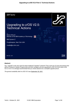 Upgrading to z/OS V2.5 Part 2: Technical Actions
TechU – October 25, 2021 © 2021 IBM Corporation Page 1 of 49
Abstract:
Yes, "upgrade" is the new name for these traditional "migration" sessions! This is part one of a two-part session that
will be of interest to System Programmers and their managers who are upgrading to z/OS V2.5 from either z/OS
V2.3 or V2.4. It is strongly recommended that you review sessions for a complete upgrade picture.
The general availability date for z/OS V2.5 was September 30, 2021.
 