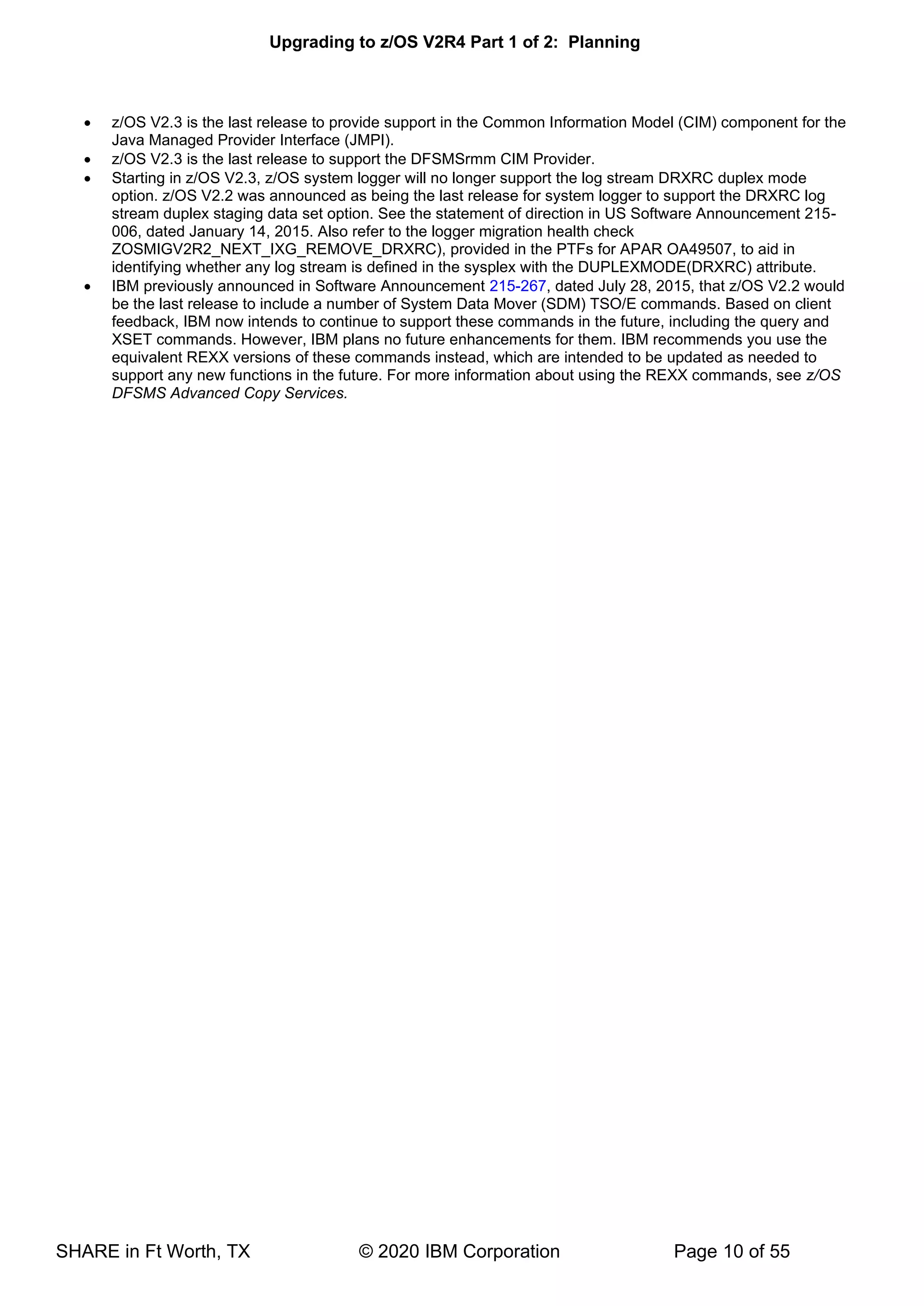 Upgrading to z/OS V2R4 Part 1 of 2: Planning
SHARE in Ft Worth, TX © 2020 IBM Corporation Page 10 of 55
• z/OS V2.3 is the last release to provide support in the Common Information Model (CIM) component for the
Java Managed Provider Interface (JMPI).
• z/OS V2.3 is the last release to support the DFSMSrmm CIM Provider.
• Starting in z/OS V2.3, z/OS system logger will no longer support the log stream DRXRC duplex mode
option. z/OS V2.2 was announced as being the last release for system logger to support the DRXRC log
stream duplex staging data set option. See the statement of direction in US Software Announcement 215-
006, dated January 14, 2015. Also refer to the logger migration health check
ZOSMIGV2R2_NEXT_IXG_REMOVE_DRXRC), provided in the PTFs for APAR OA49507, to aid in
identifying whether any log stream is defined in the sysplex with the DUPLEXMODE(DRXRC) attribute.
• IBM previously announced in Software Announcement 215-267, dated July 28, 2015, that z/OS V2.2 would
be the last release to include a number of System Data Mover (SDM) TSO/E commands. Based on client
feedback, IBM now intends to continue to support these commands in the future, including the query and
XSET commands. However, IBM plans no future enhancements for them. IBM recommends you use the
equivalent REXX versions of these commands instead, which are intended to be updated as needed to
support any new functions in the future. For more information about using the REXX commands, see z/OS
DFSMS Advanced Copy Services.
 
