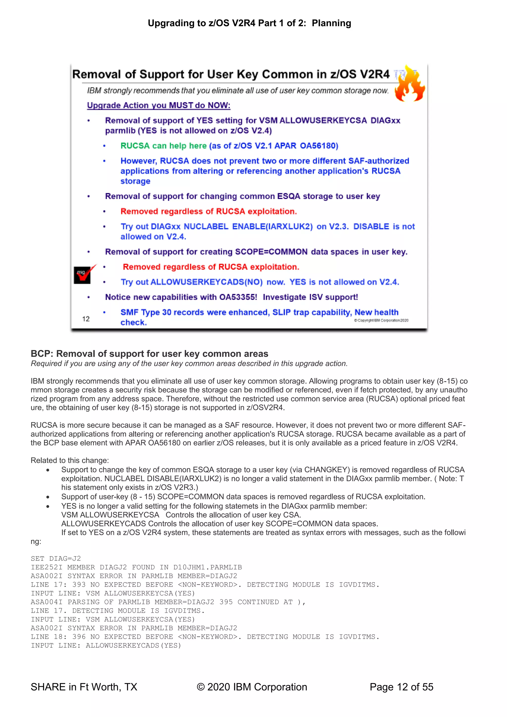 Upgrading to z/OS V2R4 Part 1 of 2: Planning
SHARE in Ft Worth, TX © 2020 IBM Corporation Page 12 of 55
BCP: Removal of support for user key common areas
Required if you are using any of the user key common areas described in this upgrade action.
IBM strongly recommends that you eliminate all use of user key common storage. Allowing programs to obtain user key (8-15) co
mmon storage creates a security risk because the storage can be modified or referenced, even if fetch protected, by any unautho
rized program from any address space. Therefore, without the restricted use common service area (RUCSA) optional priced feat
ure, the obtaining of user key (8-15) storage is not supported in z/OSV2R4.
RUCSA is more secure because it can be managed as a SAF resource. However, it does not prevent two or more different SAF-
authorized applications from altering or referencing another application's RUCSA storage. RUCSA became available as a part of
the BCP base element with APAR OA56180 on earlier z/OS releases, but it is only available as a priced feature in z/OS V2R4.
Related to this change:
• Support to change the key of common ESQA storage to a user key (via CHANGKEY) is removed regardless of RUCSA
exploitation. NUCLABEL DISABLE(IARXLUK2) is no longer a valid statement in the DIAGxx parmlib member. ( Note: T
his statement only exists in z/OS V2R3.)
• Support of user-key (8 - 15) SCOPE=COMMON data spaces is removed regardless of RUCSA exploitation.
• YES is no longer a valid setting for the following statemets in the DIAGxx parmlib member:
VSM ALLOWUSERKEYCSA Controls the allocation of user key CSA.
ALLOWUSERKEYCADS Controls the allocation of user key SCOPE=COMMON data spaces.
If set to YES on a z/OS V2R4 system, these statements are treated as syntax errors with messages, such as the followi
ng:
SET DIAG=J2
IEE252I MEMBER DIAGJ2 FOUND IN D10JHM1.PARMLIB
ASA002I SYNTAX ERROR IN PARMLIB MEMBER=DIAGJ2
LINE 17: 393 NO EXPECTED BEFORE <NON-KEYWORD>. DETECTING MODULE IS IGVDITMS.
INPUT LINE: VSM ALLOWUSERKEYCSA(YES)
ASA004I PARSING OF PARMLIB MEMBER=DIAGJ2 395 CONTINUED AT ),
LINE 17. DETECTING MODULE IS IGVDITMS.
INPUT LINE: VSM ALLOWUSERKEYCSA(YES)
ASA002I SYNTAX ERROR IN PARMLIB MEMBER=DIAGJ2
LINE 18: 396 NO EXPECTED BEFORE <NON-KEYWORD>. DETECTING MODULE IS IGVDITMS.
INPUT LINE: ALLOWUSERKEYCADS(YES)
 