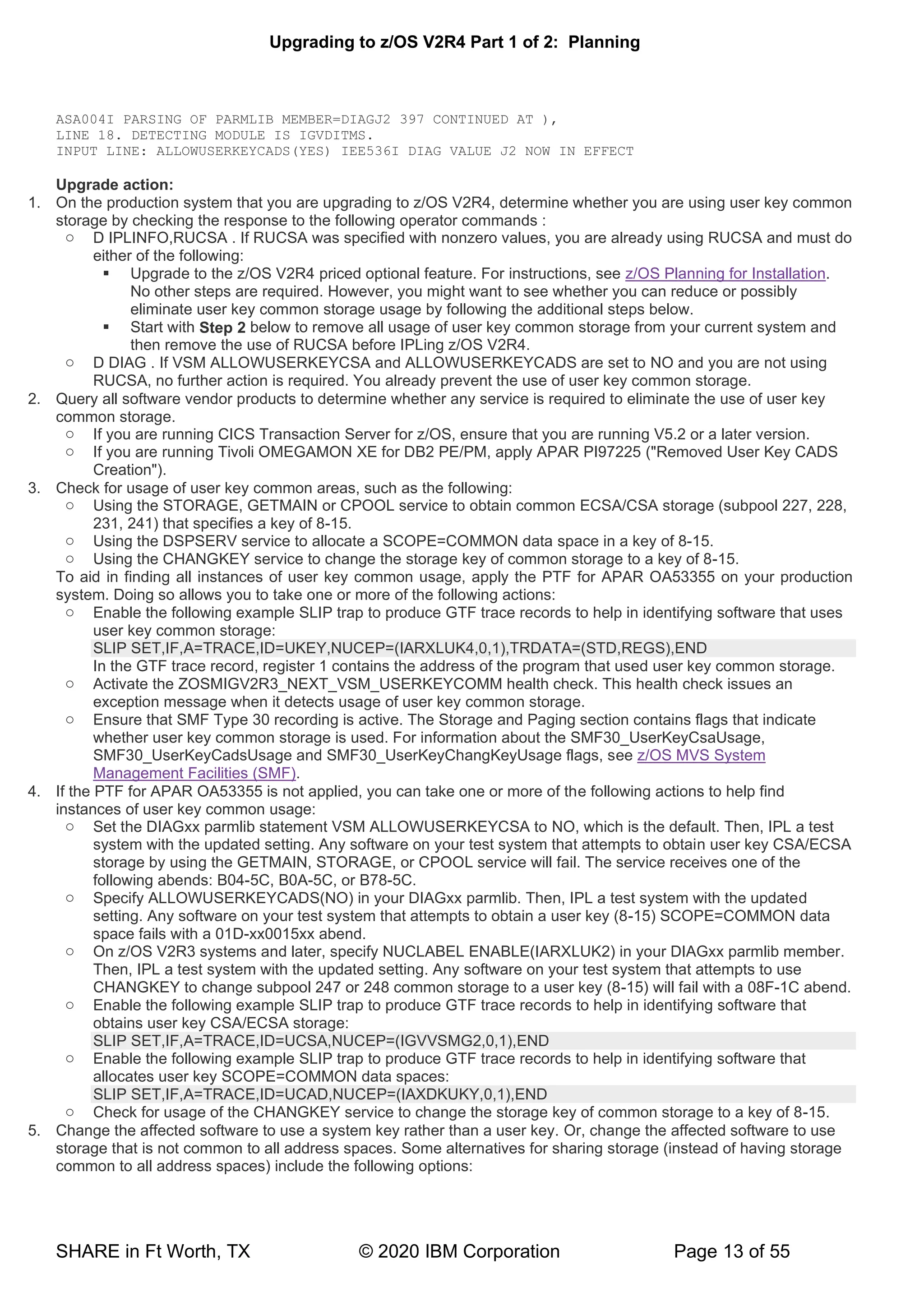 Upgrading to z/OS V2R4 Part 1 of 2: Planning
SHARE in Ft Worth, TX © 2020 IBM Corporation Page 13 of 55
ASA004I PARSING OF PARMLIB MEMBER=DIAGJ2 397 CONTINUED AT ),
LINE 18. DETECTING MODULE IS IGVDITMS.
INPUT LINE: ALLOWUSERKEYCADS(YES) IEE536I DIAG VALUE J2 NOW IN EFFECT
Upgrade action:
1. On the production system that you are upgrading to z/OS V2R4, determine whether you are using user key common
storage by checking the response to the following operator commands :
o D IPLINFO,RUCSA . If RUCSA was specified with nonzero values, you are already using RUCSA and must do
either of the following:
▪ Upgrade to the z/OS V2R4 priced optional feature. For instructions, see z/OS Planning for Installation.
No other steps are required. However, you might want to see whether you can reduce or possibly
eliminate user key common storage usage by following the additional steps below.
▪ Start with Step 2 below to remove all usage of user key common storage from your current system and
then remove the use of RUCSA before IPLing z/OS V2R4.
o D DIAG . If VSM ALLOWUSERKEYCSA and ALLOWUSERKEYCADS are set to NO and you are not using
RUCSA, no further action is required. You already prevent the use of user key common storage.
2. Query all software vendor products to determine whether any service is required to eliminate the use of user key
common storage.
o If you are running CICS Transaction Server for z/OS, ensure that you are running V5.2 or a later version.
o If you are running Tivoli OMEGAMON XE for DB2 PE/PM, apply APAR PI97225 ("Removed User Key CADS
Creation").
3. Check for usage of user key common areas, such as the following:
o Using the STORAGE, GETMAIN or CPOOL service to obtain common ECSA/CSA storage (subpool 227, 228,
231, 241) that specifies a key of 8-15.
o Using the DSPSERV service to allocate a SCOPE=COMMON data space in a key of 8-15.
o Using the CHANGKEY service to change the storage key of common storage to a key of 8-15.
To aid in finding all instances of user key common usage, apply the PTF for APAR OA53355 on your production
system. Doing so allows you to take one or more of the following actions:
o Enable the following example SLIP trap to produce GTF trace records to help in identifying software that uses
user key common storage:
SLIP SET,IF,A=TRACE,ID=UKEY,NUCEP=(IARXLUK4,0,1),TRDATA=(STD,REGS),END
In the GTF trace record, register 1 contains the address of the program that used user key common storage.
o Activate the ZOSMIGV2R3_NEXT_VSM_USERKEYCOMM health check. This health check issues an
exception message when it detects usage of user key common storage.
o Ensure that SMF Type 30 recording is active. The Storage and Paging section contains flags that indicate
whether user key common storage is used. For information about the SMF30_UserKeyCsaUsage,
SMF30_UserKeyCadsUsage and SMF30_UserKeyChangKeyUsage flags, see z/OS MVS System
Management Facilities (SMF).
4. If the PTF for APAR OA53355 is not applied, you can take one or more of the following actions to help find
instances of user key common usage:
o Set the DIAGxx parmlib statement VSM ALLOWUSERKEYCSA to NO, which is the default. Then, IPL a test
system with the updated setting. Any software on your test system that attempts to obtain user key CSA/ECSA
storage by using the GETMAIN, STORAGE, or CPOOL service will fail. The service receives one of the
following abends: B04-5C, B0A-5C, or B78-5C.
o Specify ALLOWUSERKEYCADS(NO) in your DIAGxx parmlib. Then, IPL a test system with the updated
setting. Any software on your test system that attempts to obtain a user key (8-15) SCOPE=COMMON data
space fails with a 01D-xx0015xx abend.
o On z/OS V2R3 systems and later, specify NUCLABEL ENABLE(IARXLUK2) in your DIAGxx parmlib member.
Then, IPL a test system with the updated setting. Any software on your test system that attempts to use
CHANGKEY to change subpool 247 or 248 common storage to a user key (8-15) will fail with a 08F-1C abend.
o Enable the following example SLIP trap to produce GTF trace records to help in identifying software that
obtains user key CSA/ECSA storage:
SLIP SET,IF,A=TRACE,ID=UCSA,NUCEP=(IGVVSMG2,0,1),END
o Enable the following example SLIP trap to produce GTF trace records to help in identifying software that
allocates user key SCOPE=COMMON data spaces:
SLIP SET,IF,A=TRACE,ID=UCAD,NUCEP=(IAXDKUKY,0,1),END
o Check for usage of the CHANGKEY service to change the storage key of common storage to a key of 8-15.
5. Change the affected software to use a system key rather than a user key. Or, change the affected software to use
storage that is not common to all address spaces. Some alternatives for sharing storage (instead of having storage
common to all address spaces) include the following options:
 