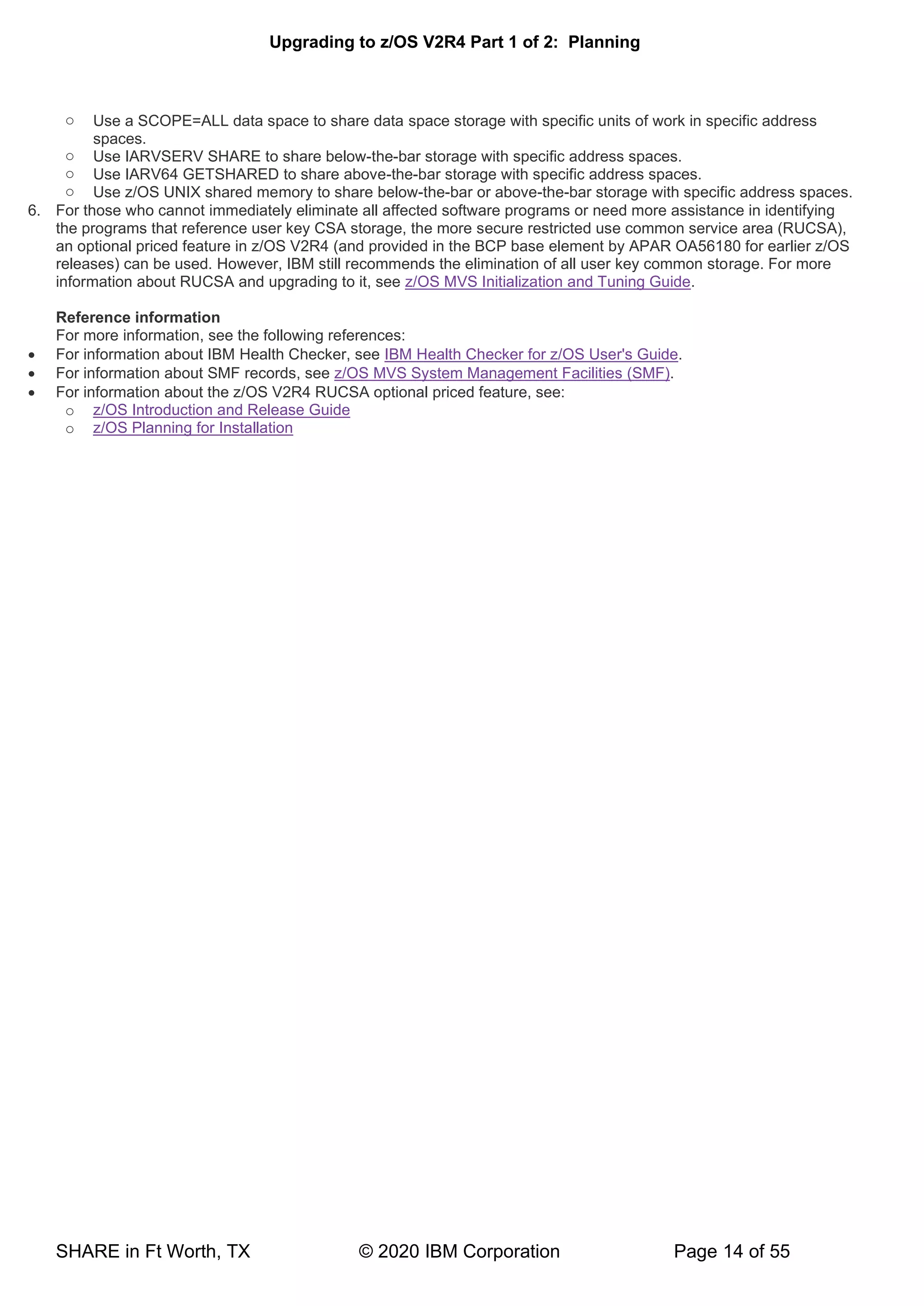 Upgrading to z/OS V2R4 Part 1 of 2: Planning
SHARE in Ft Worth, TX © 2020 IBM Corporation Page 14 of 55
o Use a SCOPE=ALL data space to share data space storage with specific units of work in specific address
spaces.
o Use IARVSERV SHARE to share below-the-bar storage with specific address spaces.
o Use IARV64 GETSHARED to share above-the-bar storage with specific address spaces.
o Use z/OS UNIX shared memory to share below-the-bar or above-the-bar storage with specific address spaces.
6. For those who cannot immediately eliminate all affected software programs or need more assistance in identifying
the programs that reference user key CSA storage, the more secure restricted use common service area (RUCSA),
an optional priced feature in z/OS V2R4 (and provided in the BCP base element by APAR OA56180 for earlier z/OS
releases) can be used. However, IBM still recommends the elimination of all user key common storage. For more
information about RUCSA and upgrading to it, see z/OS MVS Initialization and Tuning Guide.
Reference information
For more information, see the following references:
• For information about IBM Health Checker, see IBM Health Checker for z/OS User's Guide.
• For information about SMF records, see z/OS MVS System Management Facilities (SMF).
• For information about the z/OS V2R4 RUCSA optional priced feature, see:
o z/OS Introduction and Release Guide
o z/OS Planning for Installation
 