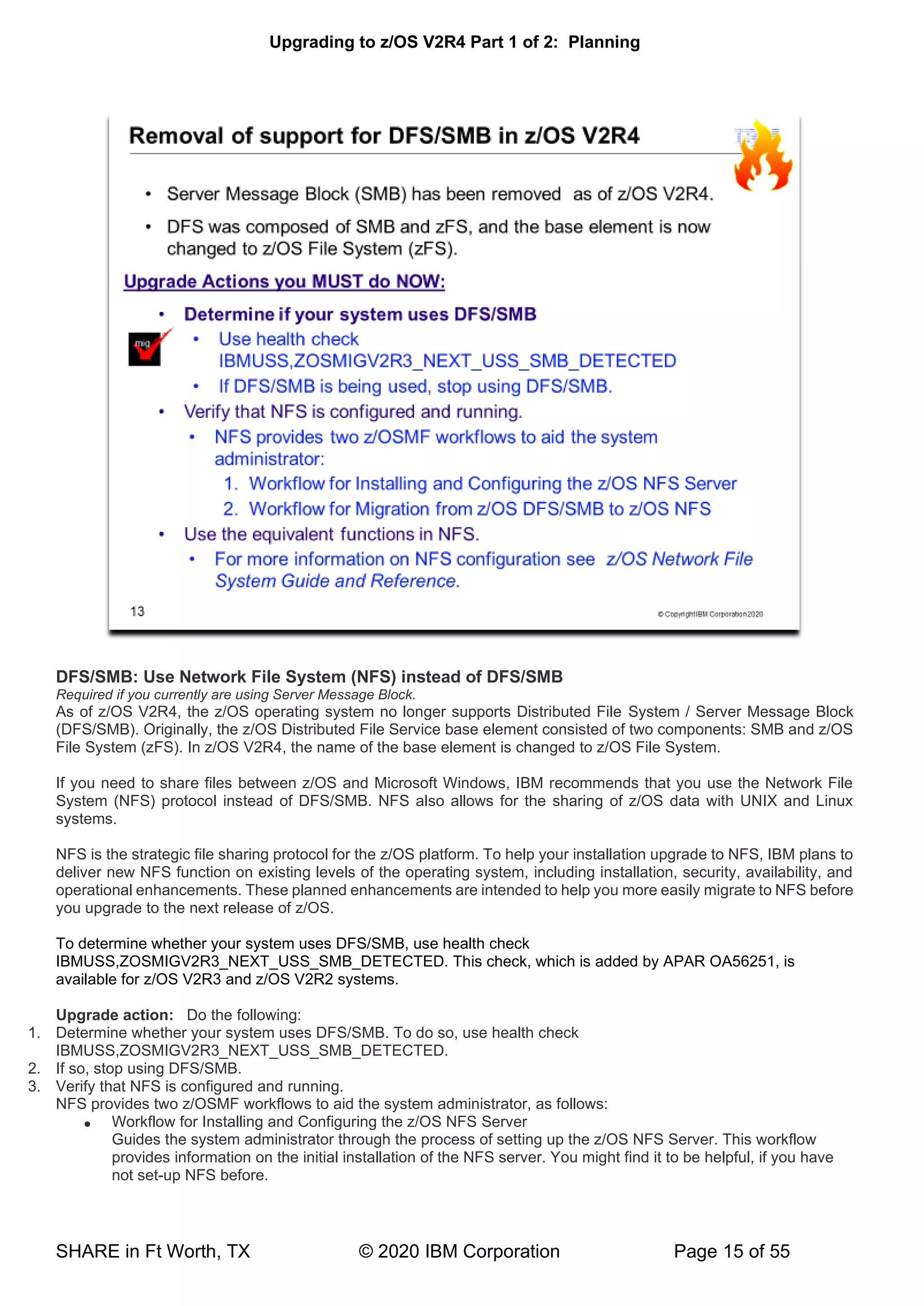 Upgrading to z/OS V2R4 Part 1 of 2: Planning
SHARE in Ft Worth, TX © 2020 IBM Corporation Page 15 of 55
DFS/SMB: Use Network File System (NFS) instead of DFS/SMB
Required if you currently are using Server Message Block.
As of z/OS V2R4, the z/OS operating system no longer supports Distributed File System / Server Message Block
(DFS/SMB). Originally, the z/OS Distributed File Service base element consisted of two components: SMB and z/OS
File System (zFS). In z/OS V2R4, the name of the base element is changed to z/OS File System.
If you need to share files between z/OS and Microsoft Windows, IBM recommends that you use the Network File
System (NFS) protocol instead of DFS/SMB. NFS also allows for the sharing of z/OS data with UNIX and Linux
systems.
NFS is the strategic file sharing protocol for the z/OS platform. To help your installation upgrade to NFS, IBM plans to
deliver new NFS function on existing levels of the operating system, including installation, security, availability, and
operational enhancements. These planned enhancements are intended to help you more easily migrate to NFS before
you upgrade to the next release of z/OS.
To determine whether your system uses DFS/SMB, use health check
IBMUSS,ZOSMIGV2R3_NEXT_USS_SMB_DETECTED. This check, which is added by APAR OA56251, is
available for z/OS V2R3 and z/OS V2R2 systems.
Upgrade action: Do the following:
1. Determine whether your system uses DFS/SMB. To do so, use health check
IBMUSS,ZOSMIGV2R3_NEXT_USS_SMB_DETECTED.
2. If so, stop using DFS/SMB.
3. Verify that NFS is configured and running.
NFS provides two z/OSMF workflows to aid the system administrator, as follows:
• Workflow for Installing and Configuring the z/OS NFS Server
Guides the system administrator through the process of setting up the z/OS NFS Server. This workflow
provides information on the initial installation of the NFS server. You might find it to be helpful, if you have
not set-up NFS before.
 
