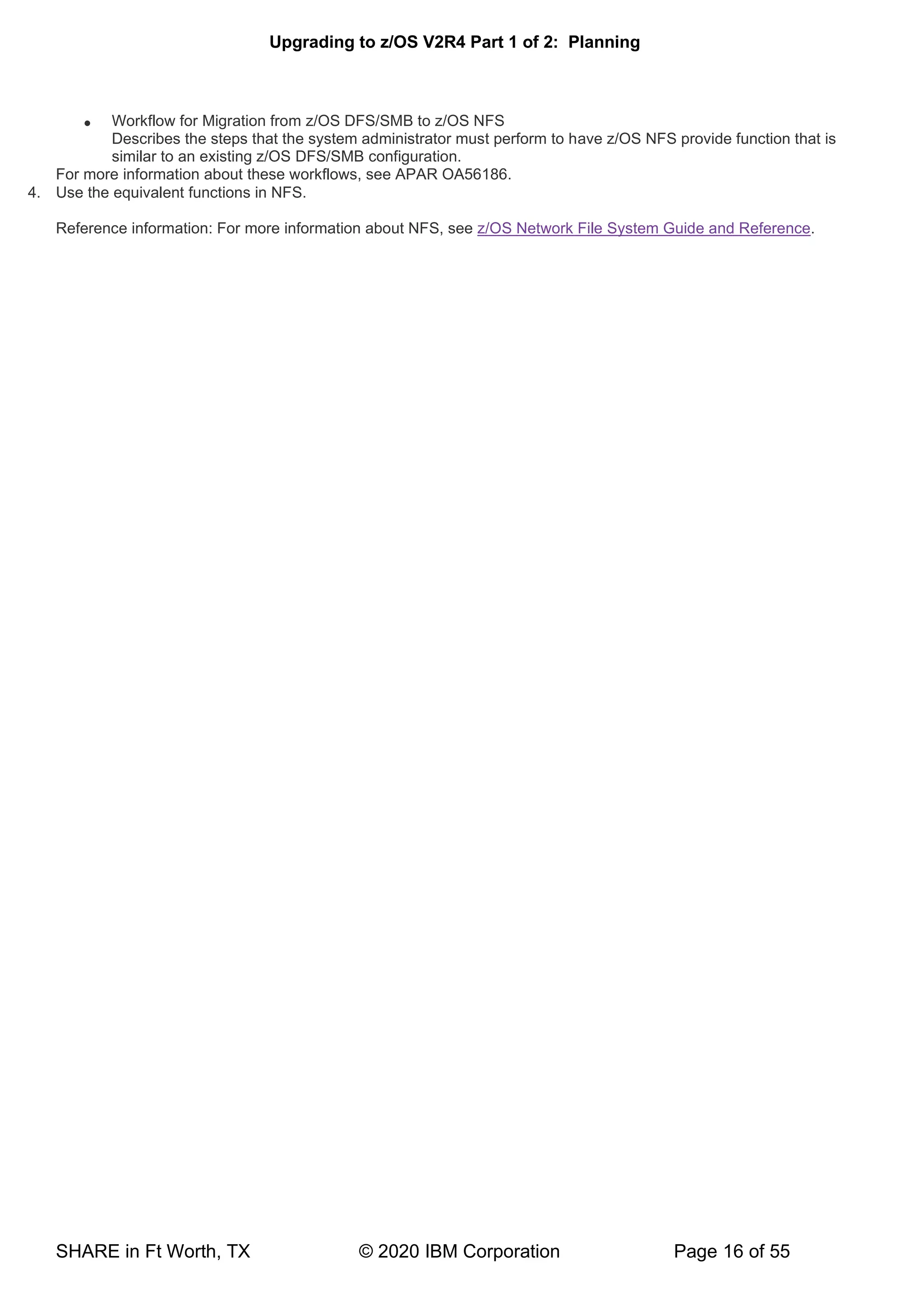 Upgrading to z/OS V2R4 Part 1 of 2: Planning
SHARE in Ft Worth, TX © 2020 IBM Corporation Page 16 of 55
• Workflow for Migration from z/OS DFS/SMB to z/OS NFS
Describes the steps that the system administrator must perform to have z/OS NFS provide function that is
similar to an existing z/OS DFS/SMB configuration.
For more information about these workflows, see APAR OA56186.
4. Use the equivalent functions in NFS.
Reference information: For more information about NFS, see z/OS Network File System Guide and Reference.
 