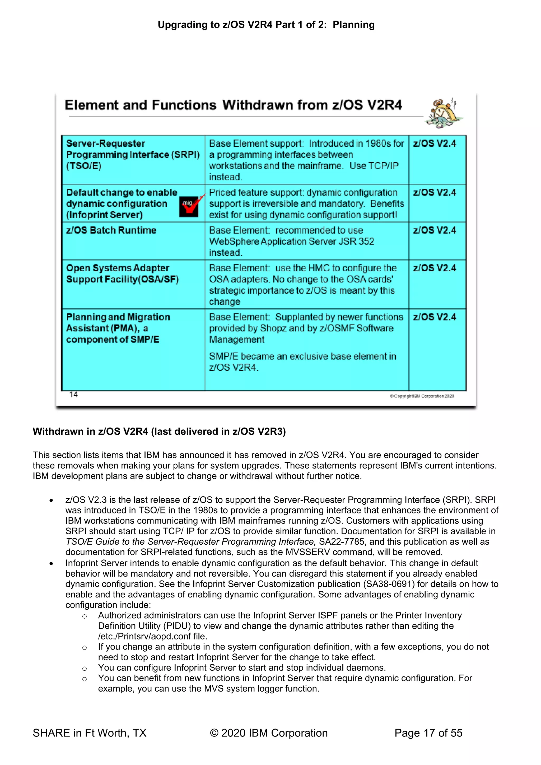 Upgrading to z/OS V2R4 Part 1 of 2: Planning
SHARE in Ft Worth, TX © 2020 IBM Corporation Page 17 of 55
Withdrawn in z/OS V2R4 (last delivered in z/OS V2R3)
This section lists items that IBM has announced it has removed in z/OS V2R4. You are encouraged to consider
these removals when making your plans for system upgrades. These statements represent IBM's current intentions.
IBM development plans are subject to change or withdrawal without further notice.
• z/OS V2.3 is the last release of z/OS to support the Server-Requester Programming Interface (SRPI). SRPI
was introduced in TSO/E in the 1980s to provide a programming interface that enhances the environment of
IBM workstations communicating with IBM mainframes running z/OS. Customers with applications using
SRPI should start using TCP/ IP for z/OS to provide similar function. Documentation for SRPI is available in
TSO/E Guide to the Server-Requester Programming Interface, SA22-7785, and this publication as well as
documentation for SRPI-related functions, such as the MVSSERV command, will be removed.
• Infoprint Server intends to enable dynamic configuration as the default behavior. This change in default
behavior will be mandatory and not reversible. You can disregard this statement if you already enabled
dynamic configuration. See the Infoprint Server Customization publication (SA38-0691) for details on how to
enable and the advantages of enabling dynamic configuration. Some advantages of enabling dynamic
configuration include:
o Authorized administrators can use the Infoprint Server ISPF panels or the Printer Inventory
Definition Utility (PIDU) to view and change the dynamic attributes rather than editing the
/etc./Printsrv/aopd.conf file.
o If you change an attribute in the system configuration definition, with a few exceptions, you do not
need to stop and restart Infoprint Server for the change to take effect.
o You can configure Infoprint Server to start and stop individual daemons.
o You can benefit from new functions in Infoprint Server that require dynamic configuration. For
example, you can use the MVS system logger function.
 