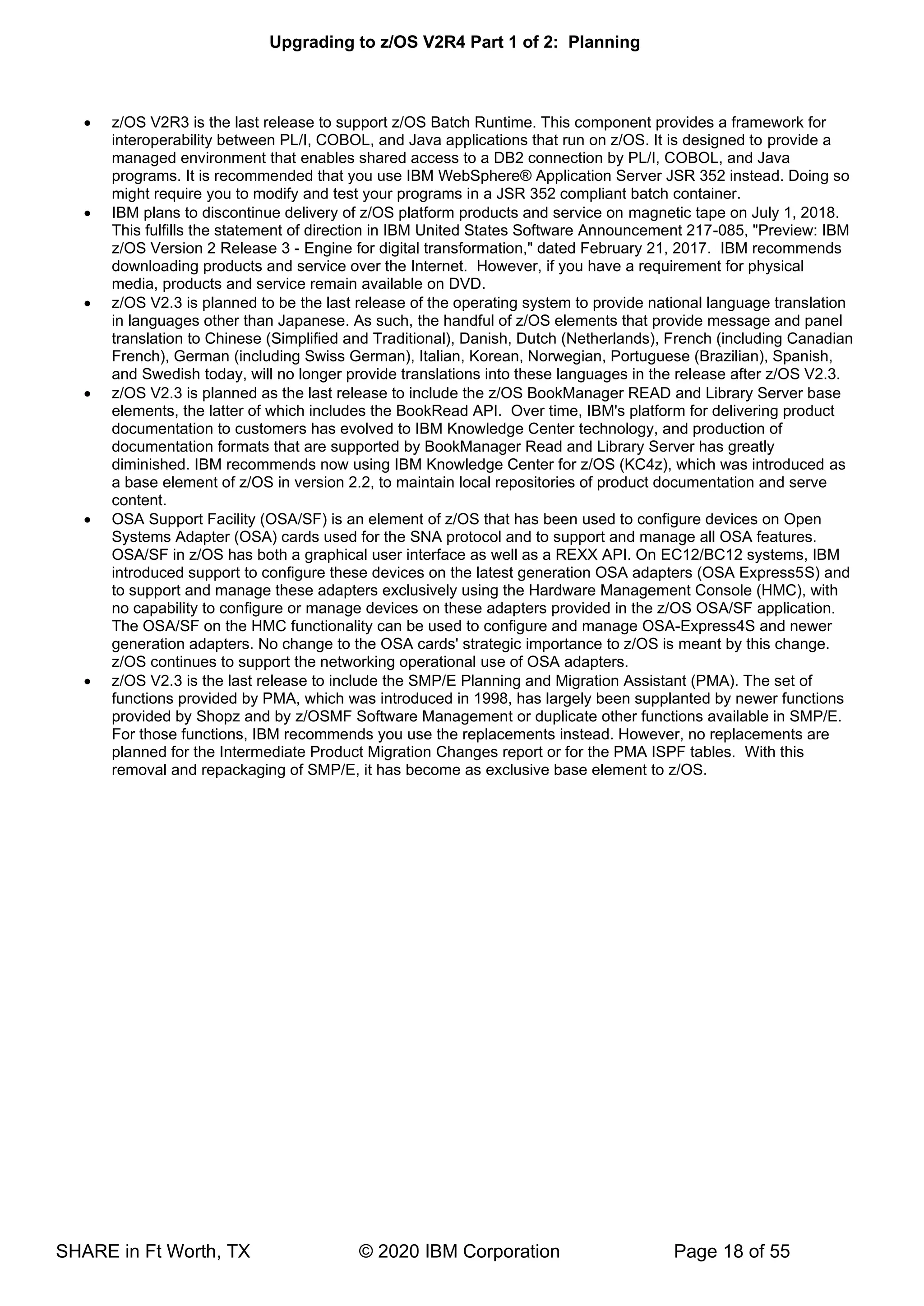 Upgrading to z/OS V2R4 Part 1 of 2: Planning
SHARE in Ft Worth, TX © 2020 IBM Corporation Page 18 of 55
• z/OS V2R3 is the last release to support z/OS Batch Runtime. This component provides a framework for
interoperability between PL/I, COBOL, and Java applications that run on z/OS. It is designed to provide a
managed environment that enables shared access to a DB2 connection by PL/I, COBOL, and Java
programs. It is recommended that you use IBM WebSphere® Application Server JSR 352 instead. Doing so
might require you to modify and test your programs in a JSR 352 compliant batch container.
• IBM plans to discontinue delivery of z/OS platform products and service on magnetic tape on July 1, 2018.
This fulfills the statement of direction in IBM United States Software Announcement 217-085, "Preview: IBM
z/OS Version 2 Release 3 - Engine for digital transformation," dated February 21, 2017. IBM recommends
downloading products and service over the Internet. However, if you have a requirement for physical
media, products and service remain available on DVD.
• z/OS V2.3 is planned to be the last release of the operating system to provide national language translation
in languages other than Japanese. As such, the handful of z/OS elements that provide message and panel
translation to Chinese (Simplified and Traditional), Danish, Dutch (Netherlands), French (including Canadian
French), German (including Swiss German), Italian, Korean, Norwegian, Portuguese (Brazilian), Spanish,
and Swedish today, will no longer provide translations into these languages in the release after z/OS V2.3.
• z/OS V2.3 is planned as the last release to include the z/OS BookManager READ and Library Server base
elements, the latter of which includes the BookRead API. Over time, IBM's platform for delivering product
documentation to customers has evolved to IBM Knowledge Center technology, and production of
documentation formats that are supported by BookManager Read and Library Server has greatly
diminished. IBM recommends now using IBM Knowledge Center for z/OS (KC4z), which was introduced as
a base element of z/OS in version 2.2, to maintain local repositories of product documentation and serve
content.
• OSA Support Facility (OSA/SF) is an element of z/OS that has been used to configure devices on Open
Systems Adapter (OSA) cards used for the SNA protocol and to support and manage all OSA features.
OSA/SF in z/OS has both a graphical user interface as well as a REXX API. On EC12/BC12 systems, IBM
introduced support to configure these devices on the latest generation OSA adapters (OSA Express5S) and
to support and manage these adapters exclusively using the Hardware Management Console (HMC), with
no capability to configure or manage devices on these adapters provided in the z/OS OSA/SF application.
The OSA/SF on the HMC functionality can be used to configure and manage OSA-Express4S and newer
generation adapters. No change to the OSA cards' strategic importance to z/OS is meant by this change.
z/OS continues to support the networking operational use of OSA adapters.
• z/OS V2.3 is the last release to include the SMP/E Planning and Migration Assistant (PMA). The set of
functions provided by PMA, which was introduced in 1998, has largely been supplanted by newer functions
provided by Shopz and by z/OSMF Software Management or duplicate other functions available in SMP/E.
For those functions, IBM recommends you use the replacements instead. However, no replacements are
planned for the Intermediate Product Migration Changes report or for the PMA ISPF tables. With this
removal and repackaging of SMP/E, it has become as exclusive base element to z/OS.
 