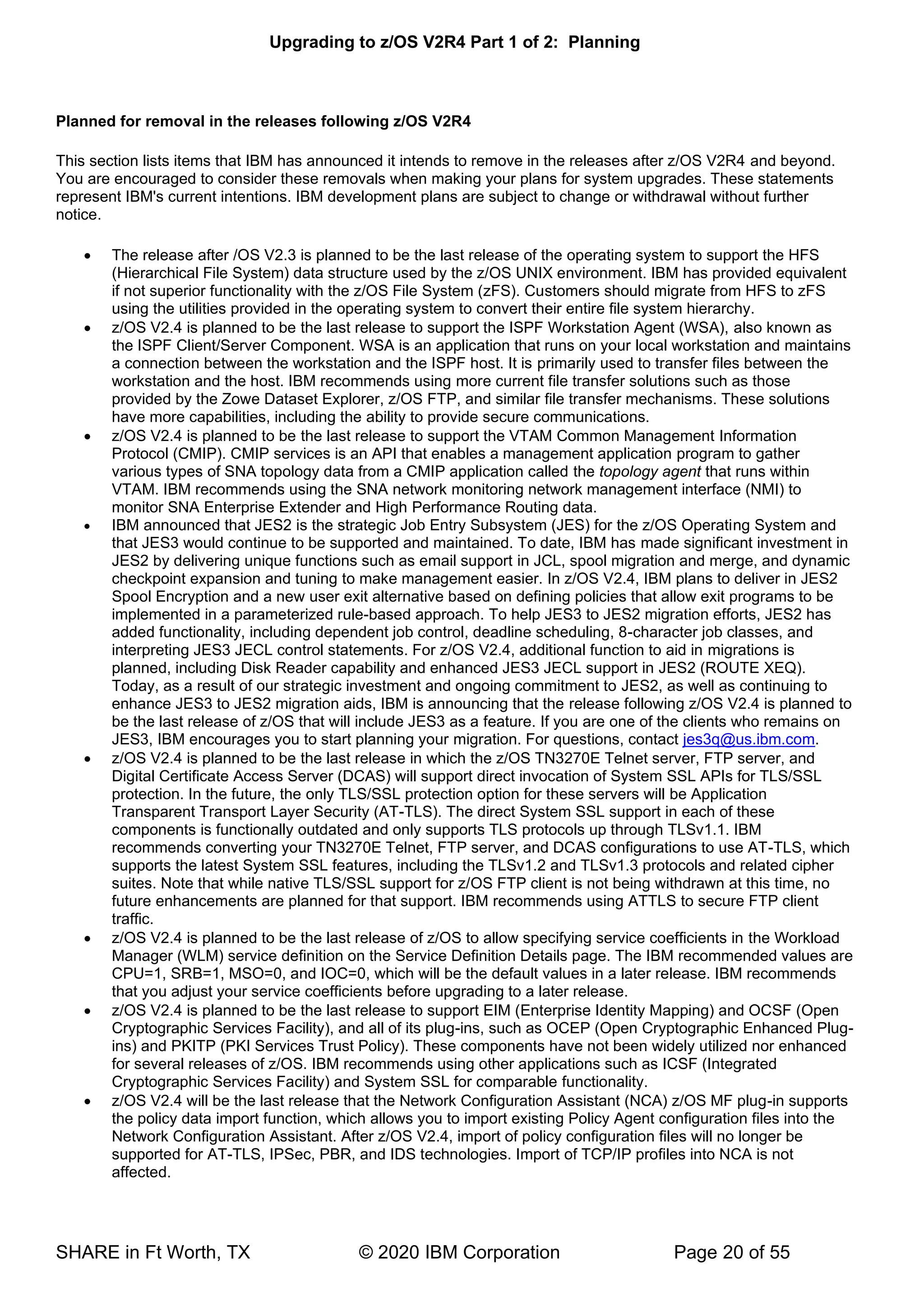 Upgrading to z/OS V2R4 Part 1 of 2: Planning
SHARE in Ft Worth, TX © 2020 IBM Corporation Page 20 of 55
Planned for removal in the releases following z/OS V2R4
This section lists items that IBM has announced it intends to remove in the releases after z/OS V2R4 and beyond.
You are encouraged to consider these removals when making your plans for system upgrades. These statements
represent IBM's current intentions. IBM development plans are subject to change or withdrawal without further
notice.
• The release after /OS V2.3 is planned to be the last release of the operating system to support the HFS
(Hierarchical File System) data structure used by the z/OS UNIX environment. IBM has provided equivalent
if not superior functionality with the z/OS File System (zFS). Customers should migrate from HFS to zFS
using the utilities provided in the operating system to convert their entire file system hierarchy.
• z/OS V2.4 is planned to be the last release to support the ISPF Workstation Agent (WSA), also known as
the ISPF Client/Server Component. WSA is an application that runs on your local workstation and maintains
a connection between the workstation and the ISPF host. It is primarily used to transfer files between the
workstation and the host. IBM recommends using more current file transfer solutions such as those
provided by the Zowe Dataset Explorer, z/OS FTP, and similar file transfer mechanisms. These solutions
have more capabilities, including the ability to provide secure communications.
• z/OS V2.4 is planned to be the last release to support the VTAM Common Management Information
Protocol (CMIP). CMIP services is an API that enables a management application program to gather
various types of SNA topology data from a CMIP application called the topology agent that runs within
VTAM. IBM recommends using the SNA network monitoring network management interface (NMI) to
monitor SNA Enterprise Extender and High Performance Routing data.
• IBM announced that JES2 is the strategic Job Entry Subsystem (JES) for the z/OS Operating System and
that JES3 would continue to be supported and maintained. To date, IBM has made significant investment in
JES2 by delivering unique functions such as email support in JCL, spool migration and merge, and dynamic
checkpoint expansion and tuning to make management easier. In z/OS V2.4, IBM plans to deliver in JES2
Spool Encryption and a new user exit alternative based on defining policies that allow exit programs to be
implemented in a parameterized rule-based approach. To help JES3 to JES2 migration efforts, JES2 has
added functionality, including dependent job control, deadline scheduling, 8-character job classes, and
interpreting JES3 JECL control statements. For z/OS V2.4, additional function to aid in migrations is
planned, including Disk Reader capability and enhanced JES3 JECL support in JES2 (ROUTE XEQ).
Today, as a result of our strategic investment and ongoing commitment to JES2, as well as continuing to
enhance JES3 to JES2 migration aids, IBM is announcing that the release following z/OS V2.4 is planned to
be the last release of z/OS that will include JES3 as a feature. If you are one of the clients who remains on
JES3, IBM encourages you to start planning your migration. For questions, contact jes3q@us.ibm.com.
• z/OS V2.4 is planned to be the last release in which the z/OS TN3270E Telnet server, FTP server, and
Digital Certificate Access Server (DCAS) will support direct invocation of System SSL APIs for TLS/SSL
protection. In the future, the only TLS/SSL protection option for these servers will be Application
Transparent Transport Layer Security (AT-TLS). The direct System SSL support in each of these
components is functionally outdated and only supports TLS protocols up through TLSv1.1. IBM
recommends converting your TN3270E Telnet, FTP server, and DCAS configurations to use AT-TLS, which
supports the latest System SSL features, including the TLSv1.2 and TLSv1.3 protocols and related cipher
suites. Note that while native TLS/SSL support for z/OS FTP client is not being withdrawn at this time, no
future enhancements are planned for that support. IBM recommends using ATTLS to secure FTP client
traffic.
• z/OS V2.4 is planned to be the last release of z/OS to allow specifying service coefficients in the Workload
Manager (WLM) service definition on the Service Definition Details page. The IBM recommended values are
CPU=1, SRB=1, MSO=0, and IOC=0, which will be the default values in a later release. IBM recommends
that you adjust your service coefficients before upgrading to a later release.
• z/OS V2.4 is planned to be the last release to support EIM (Enterprise Identity Mapping) and OCSF (Open
Cryptographic Services Facility), and all of its plug-ins, such as OCEP (Open Cryptographic Enhanced Plug-
ins) and PKITP (PKI Services Trust Policy). These components have not been widely utilized nor enhanced
for several releases of z/OS. IBM recommends using other applications such as ICSF (Integrated
Cryptographic Services Facility) and System SSL for comparable functionality.
• z/OS V2.4 will be the last release that the Network Configuration Assistant (NCA) z/OS MF plug-in supports
the policy data import function, which allows you to import existing Policy Agent configuration files into the
Network Configuration Assistant. After z/OS V2.4, import of policy configuration files will no longer be
supported for AT-TLS, IPSec, PBR, and IDS technologies. Import of TCP/IP profiles into NCA is not
affected.
 