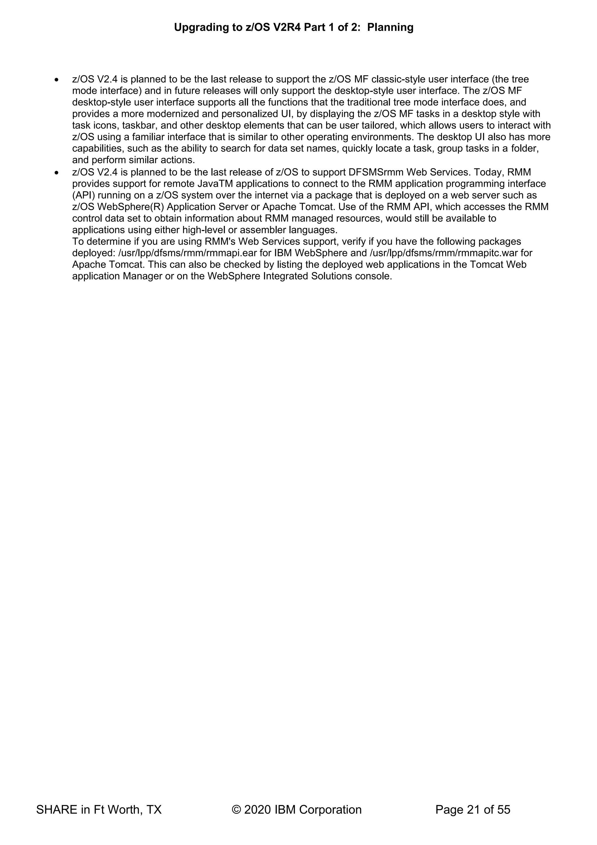 Upgrading to z/OS V2R4 Part 1 of 2: Planning
SHARE in Ft Worth, TX © 2020 IBM Corporation Page 21 of 55
• z/OS V2.4 is planned to be the last release to support the z/OS MF classic-style user interface (the tree
mode interface) and in future releases will only support the desktop-style user interface. The z/OS MF
desktop-style user interface supports all the functions that the traditional tree mode interface does, and
provides a more modernized and personalized UI, by displaying the z/OS MF tasks in a desktop style with
task icons, taskbar, and other desktop elements that can be user tailored, which allows users to interact with
z/OS using a familiar interface that is similar to other operating environments. The desktop UI also has more
capabilities, such as the ability to search for data set names, quickly locate a task, group tasks in a folder,
and perform similar actions.
• z/OS V2.4 is planned to be the last release of z/OS to support DFSMSrmm Web Services. Today, RMM
provides support for remote JavaTM applications to connect to the RMM application programming interface
(API) running on a z/OS system over the internet via a package that is deployed on a web server such as
z/OS WebSphere(R) Application Server or Apache Tomcat. Use of the RMM API, which accesses the RMM
control data set to obtain information about RMM managed resources, would still be available to
applications using either high-level or assembler languages.
To determine if you are using RMM's Web Services support, verify if you have the following packages
deployed: /usr/lpp/dfsms/rmm/rmmapi.ear for IBM WebSphere and /usr/lpp/dfsms/rmm/rmmapitc.war for
Apache Tomcat. This can also be checked by listing the deployed web applications in the Tomcat Web
application Manager or on the WebSphere Integrated Solutions console.
 